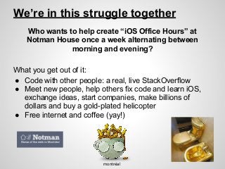 We’re in this struggle together
Who wants to help create “iOS Office Hours” at
Notman House once a week alternating between
morning and evening?
What you get out of it:
● Code with other people: a real, live StackOverflow
● Meet new people, help others fix code and learn iOS,
exchange ideas, start companies, make billions of
dollars and buy a gold-plated helicopter
● Free internet and coffee (yay!)
montréal
 
