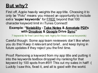But why?
First off, Apple heavily weights the app title. Choosing it to
only be “Foto” means you missed an opportunity to include
extra “super keywords” for FREE beyond that 100
character keyword limit in iTunes Connect!
Example: “Notability - Take Notes & Annotate PDFs
with Dropbox & Google Drive Sync”
Careful though: Some app team reviewers don’t like when
you do this! Keep it relevant and brief.. and keep trying in
future updates if they reject you the first time.
Proof: Removing a keyword from my app title and putting it
into the keywords textbox dropped my ranking for that
keyword by 100 spots from #5!!! This cut my sales in half! :(
Luckily I saw this, fixed it, and all is good with the world.
7 keywords for free! (and they rank highly for those crucial keywords)
 