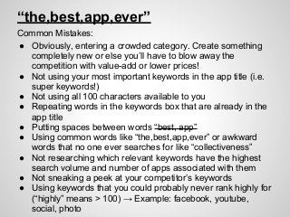 “the,best,app,ever”
Common Mistakes:
● Obviously, entering a crowded category. Create something
completely new or else you’ll have to blow away the
competition with value-add or lower prices!
● Not using your most important keywords in the app title (i.e.
super keywords!)
● Not using all 100 characters available to you
● Repeating words in the keywords box that are already in the
app title
● Putting spaces between words “best, app”
● Using common words like “the,best,app,ever” or awkward
words that no one ever searches for like “collectiveness”
● Not researching which relevant keywords have the highest
search volume and number of apps associated with them
● Not sneaking a peek at your competitor’s keywords
● Using keywords that you could probably never rank highly for
(“highly” means > 100) → Example: facebook, youtube,
social, photo
 
