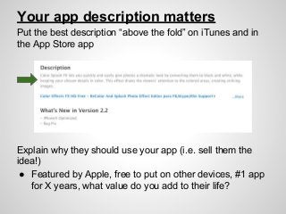 Your app description matters
Put the best description “above the fold” on iTunes and in
the App Store app
Explain why they should use your app (i.e. sell them the
idea!)
● Featured by Apple, free to put on other devices, #1 app
for X years, what value do you add to their life?
 