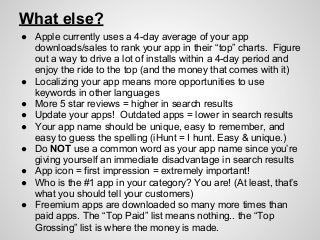 What else?
● Apple currently uses a 4-day average of your app
downloads/sales to rank your app in their “top” charts. Figure
out a way to drive a lot of installs within a 4-day period and
enjoy the ride to the top (and the money that comes with it)
● Localizing your app means more opportunities to use
keywords in other languages
● More 5 star reviews = higher in search results
● Update your apps! Outdated apps = lower in search results
● Your app name should be unique, easy to remember, and
easy to guess the spelling (iHunt = I hunt. Easy & unique.)
● Do NOT use a common word as your app name since you’re
giving yourself an immediate disadvantage in search results
● App icon = first impression = extremely important!
● Who is the #1 app in your category? You are! (At least, that’s
what you should tell your customers)
● Freemium apps are downloaded so many more times than
paid apps. The “Top Paid” list means nothing.. the “Top
Grossing” list is where the money is made.
 