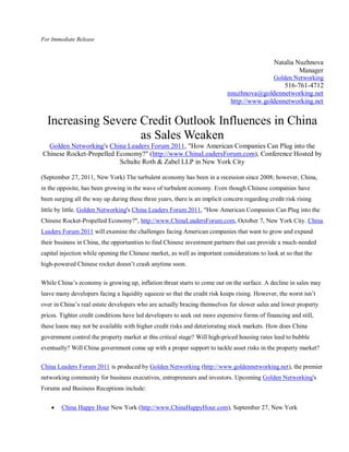 For Immediate Release



                                                                                               Natalia Nuzhnova
                                                                                                        Manager
                                                                                               Golden Networking
                                                                                               516-761-4712
                                                                            nnuzhnova@goldennetworking.net
                                                                             http://www.goldennetworking.net


  Increasing Severe Credit Outlook Influences in China
                    as Sales Weaken
  Golden Networking's China Leaders Forum 2011, "How American Companies Can Plug into the
Chinese Rocket-Propelled Economy?" (http://www.ChinaLeadersForum.com), Conference Hosted by
                          Schulte Roth & Zabel LLP in New York City

(September 27, 2011, New York) The turbulent economy has been in a recession since 2008; however, China,
in the opposite, has been growing in the wave of turbulent economy. Even though Chinese companies have
been surging all the way up during these three years, there is an implicit concern regarding credit risk rising
little by little. Golden Networking's China Leaders Forum 2011, "How American Companies Can Plug into the
Chinese Rocket-Propelled Economy?", http://www.ChinaLeadersForum.com, October 7, New York City. China
Leaders Forum 2011 will examine the challenges facing American companies that want to grow and expand
their business in China, the opportunities to find Chinese investment partners that can provide a much-needed
capital injection while opening the Chinese market, as well as important considerations to look at so that the
high-powered Chinese rocket doesn’t crash anytime soon.

While China’s economy is growing up, inflation threat starts to come out on the surface. A decline in sales may
leave many developers facing a liquidity squeeze so that the credit risk keeps rising. However, the worst isn’t
over in China’s real estate developers who are actually bracing themselves for slower sales and lower property
prices. Tighter credit conditions have led developers to seek out more expensive forms of financing and still,
these loans may not be available with higher credit risks and deteriorating stock markets. How does China
government control the property market at this critical stage? Will high-priced housing rates lead to bubble
eventually? Will China government come up with a proper support to tackle asset risks in the property market?

China Leaders Forum 2011 is produced by Golden Networking (http://www.goldennetworking.net), the premier
networking community for business executives, entrepreneurs and investors. Upcoming Golden Networking's
Forums and Business Receptions include:


       China Happy Hour New York (http://www.ChinaHappyHour.com), September 27, New York
 
