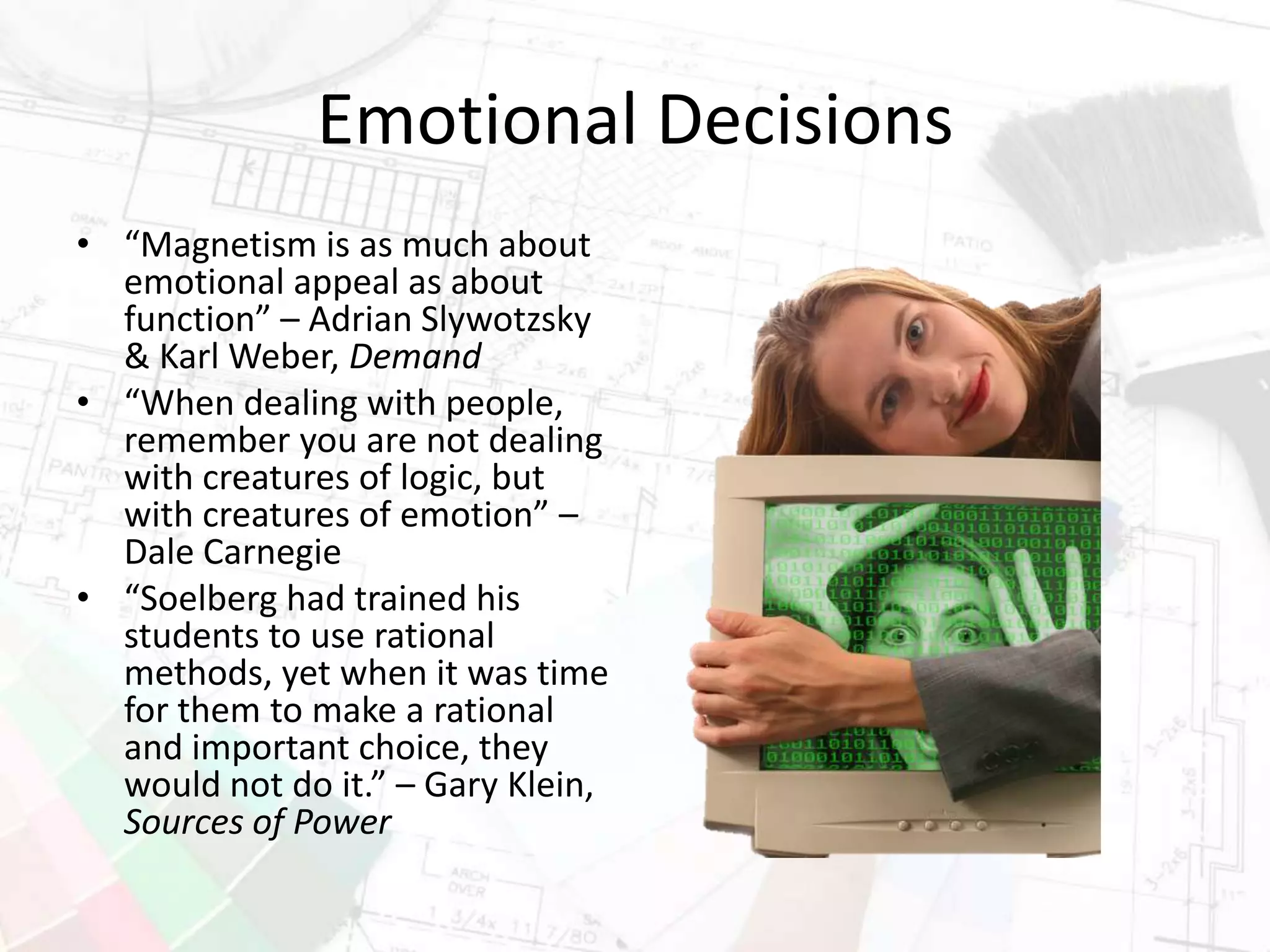Emotional Decisions
• “Magnetism is as much about
emotional appeal as about
function” – Adrian Slywotzsky
& Karl Weber, Demand
• “When dealing with people,
remember you are not dealing
with creatures of logic, but
with creatures of emotion” –
Dale Carnegie
• “Soelberg had trained his
students to use rational
methods, yet when it was time
for them to make a rational
and important choice, they
would not do it.” – Gary Klein,
Sources of Power
 