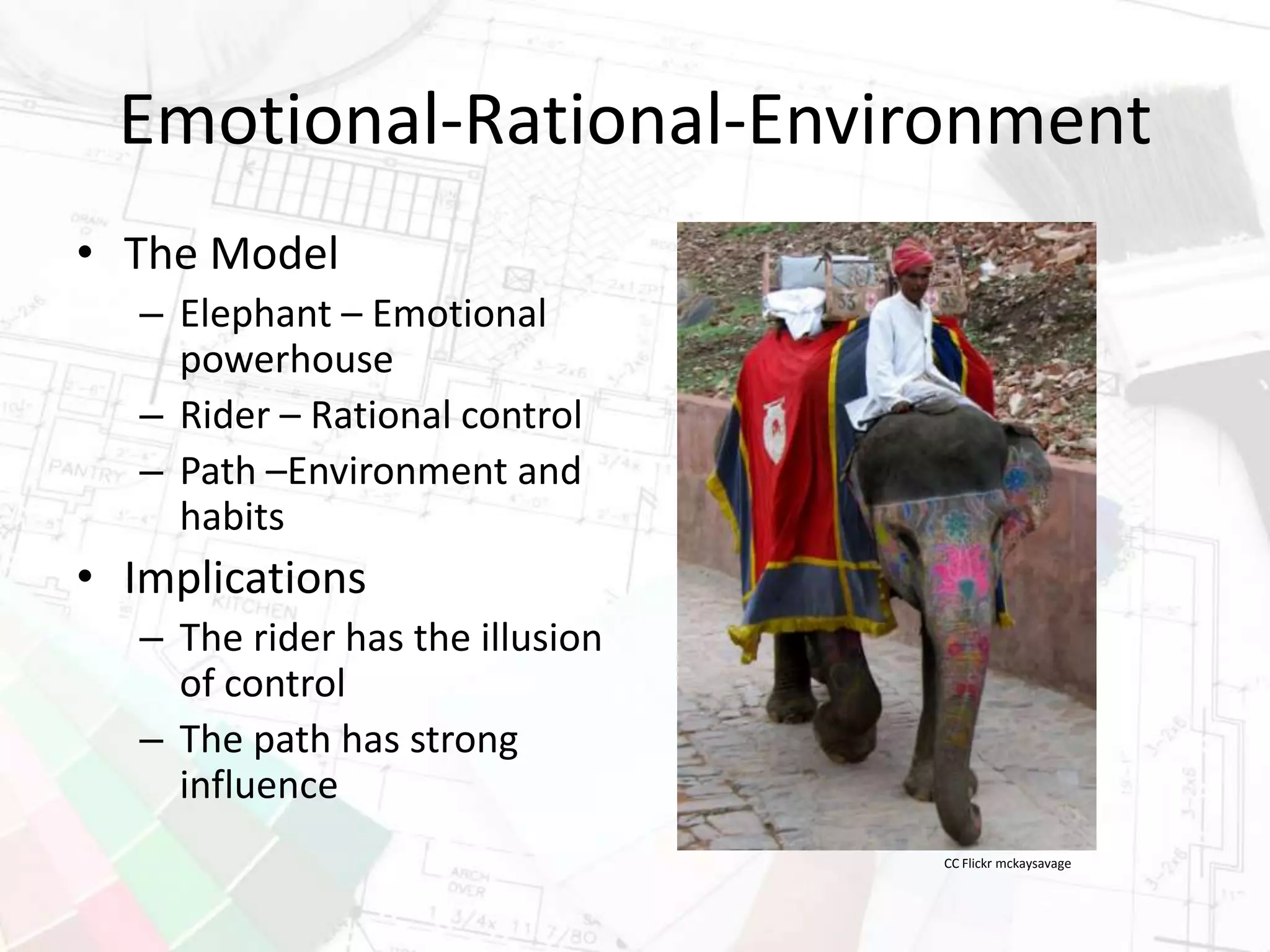 Emotional-Rational-Environment
• The Model
– Elephant – Emotional
powerhouse
– Rider – Rational control
– Path –Environment and
habits
• Implications
– The rider has the illusion
of control
– The path has strong
influence
CC Flickr mckaysavage
 