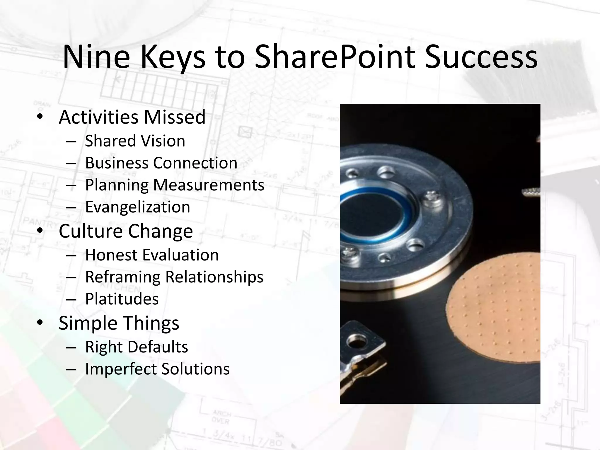 Nine Keys to SharePoint Success
• Activities Missed
– Shared Vision
– Business Connection
– Planning Measurements
– Evangelization
• Culture Change
– Honest Evaluation
– Reframing Relationships
– Platitudes
• Simple Things
– Right Defaults
– Imperfect Solutions
 