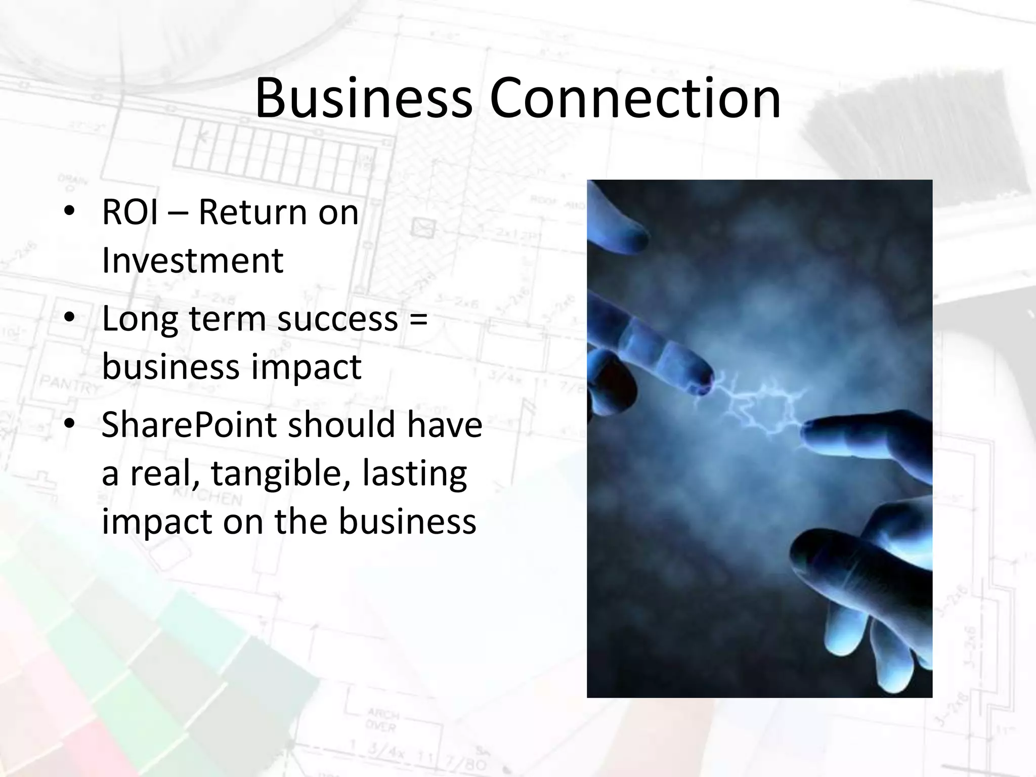 Business Connection
• ROI – Return on
Investment
• Long term success =
business impact
• SharePoint should have
a real, tangible, lasting
impact on the business
 