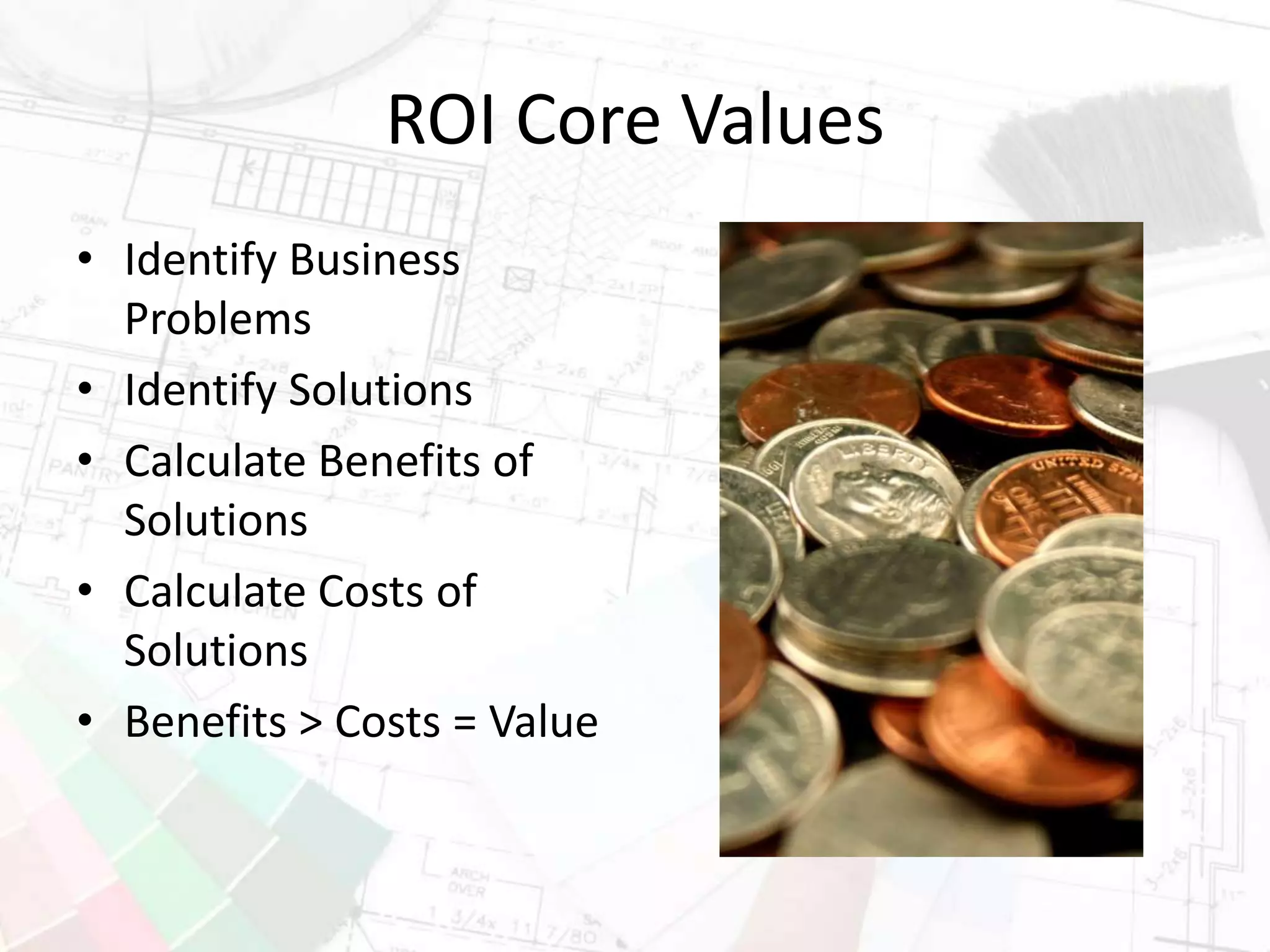 ROI Core Values
• Identify Business
Problems
• Identify Solutions
• Calculate Benefits of
Solutions
• Calculate Costs of
Solutions
• Benefits > Costs = Value
 