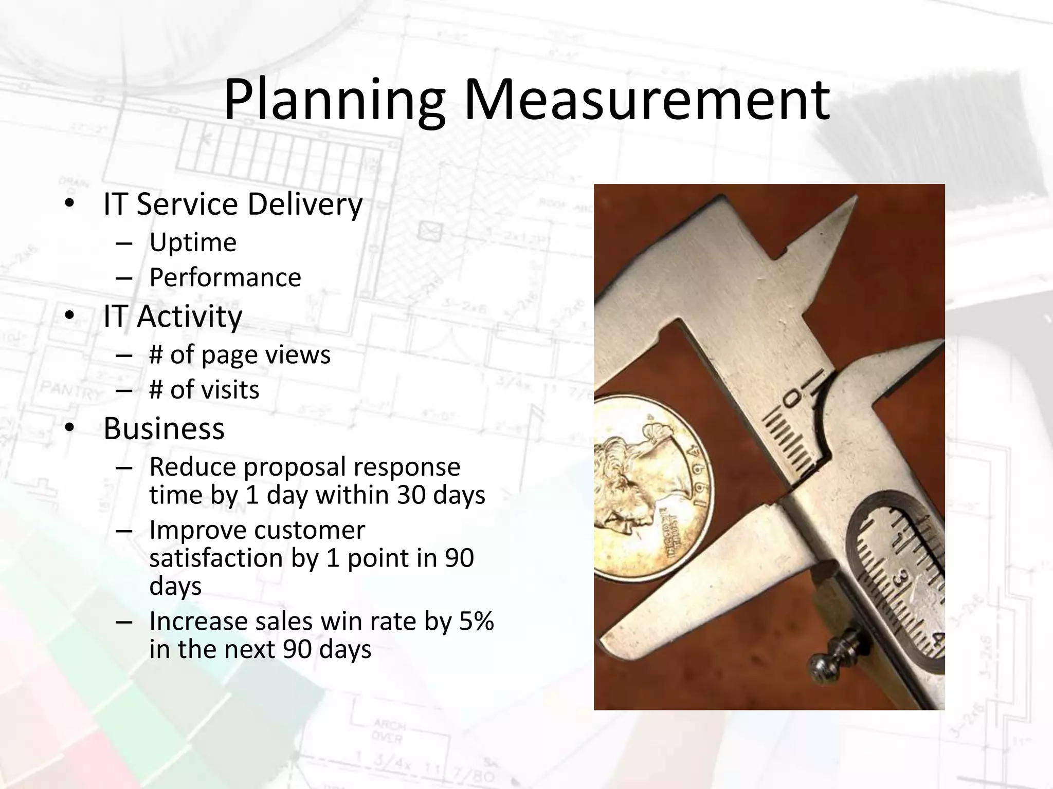 Planning Measurement
• IT Service Delivery
– Uptime
– Performance
• IT Activity
– # of page views
– # of visits
• Business
– Reduce proposal response
time by 1 day within 30 days
– Improve customer
satisfaction by 1 point in 90
days
– Increase sales win rate by 5%
in the next 90 days
 