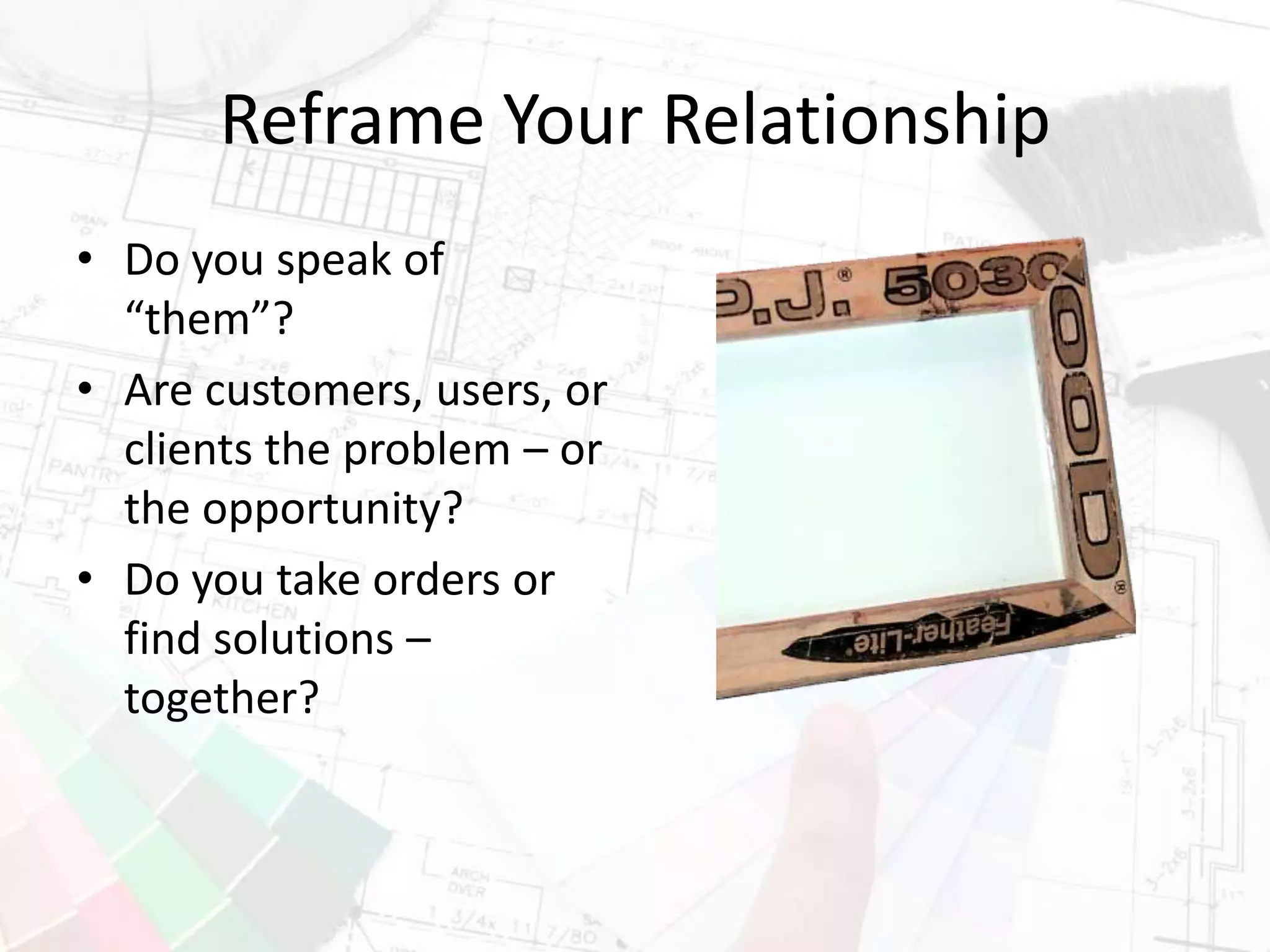 Reframe Your Relationship
• Do you speak of
“them”?
• Are customers, users, or
clients the problem – or
the opportunity?
• Do you take orders or
find solutions –
together?
 