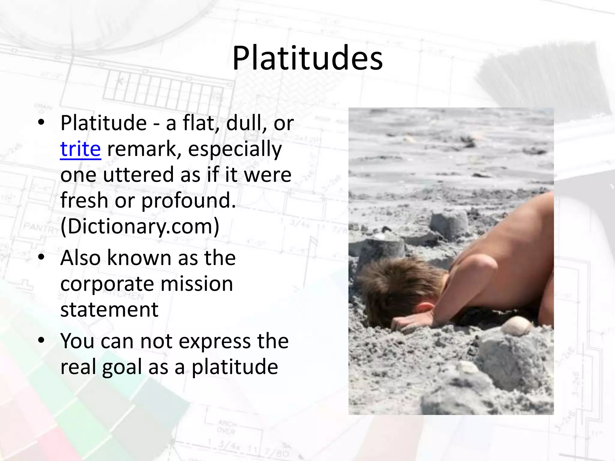 Platitudes
• Platitude - a flat, dull, or
trite remark, especially
one uttered as if it were
fresh or profound.
(Dictionary.com)
• Also known as the
corporate mission
statement
• You can not express the
real goal as a platitude
 