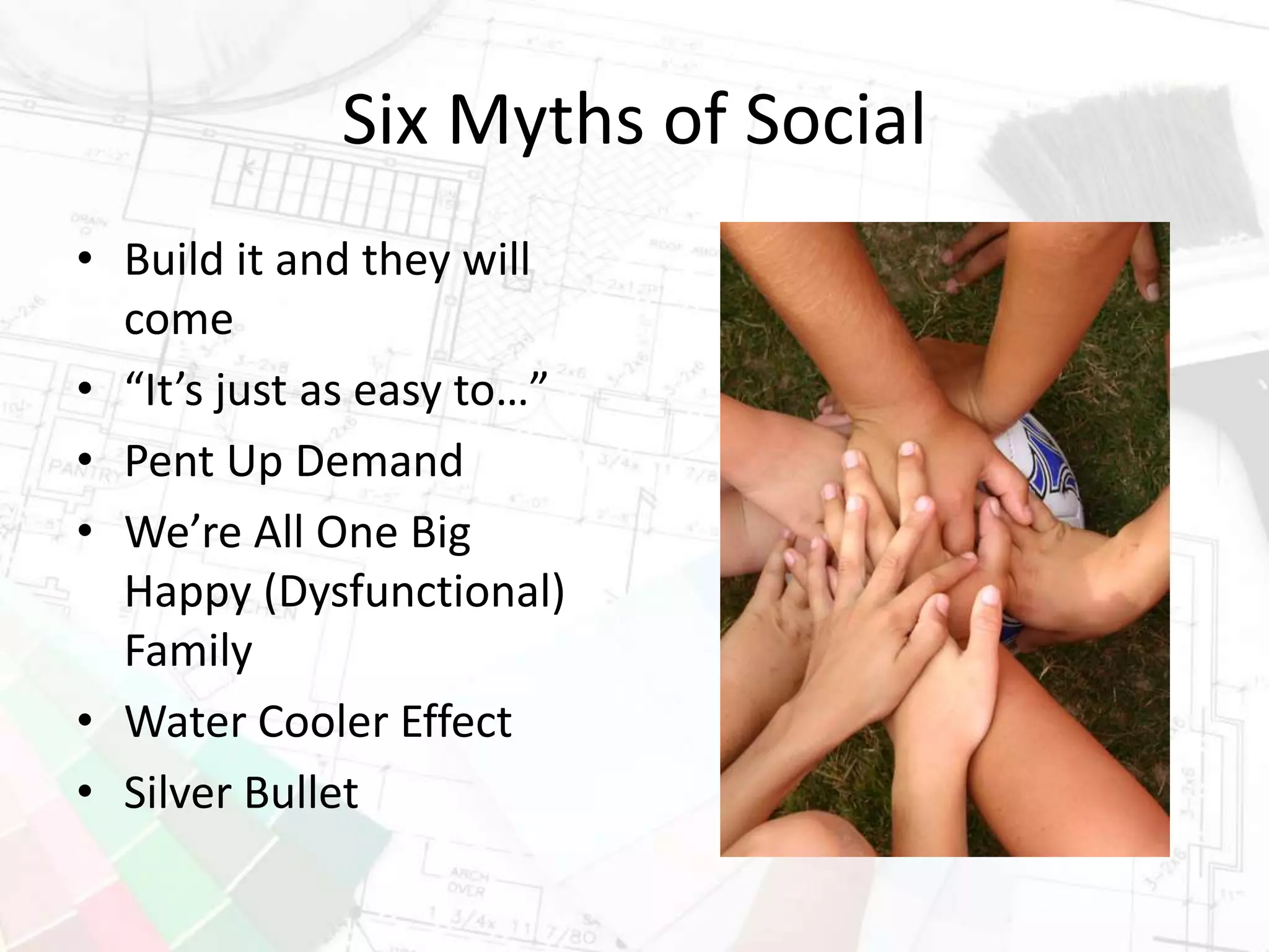 Six Myths of Social
• Build it and they will
come
• “It’s just as easy to…”
• Pent Up Demand
• We’re All One Big
Happy (Dysfunctional)
Family
• Water Cooler Effect
• Silver Bullet
 