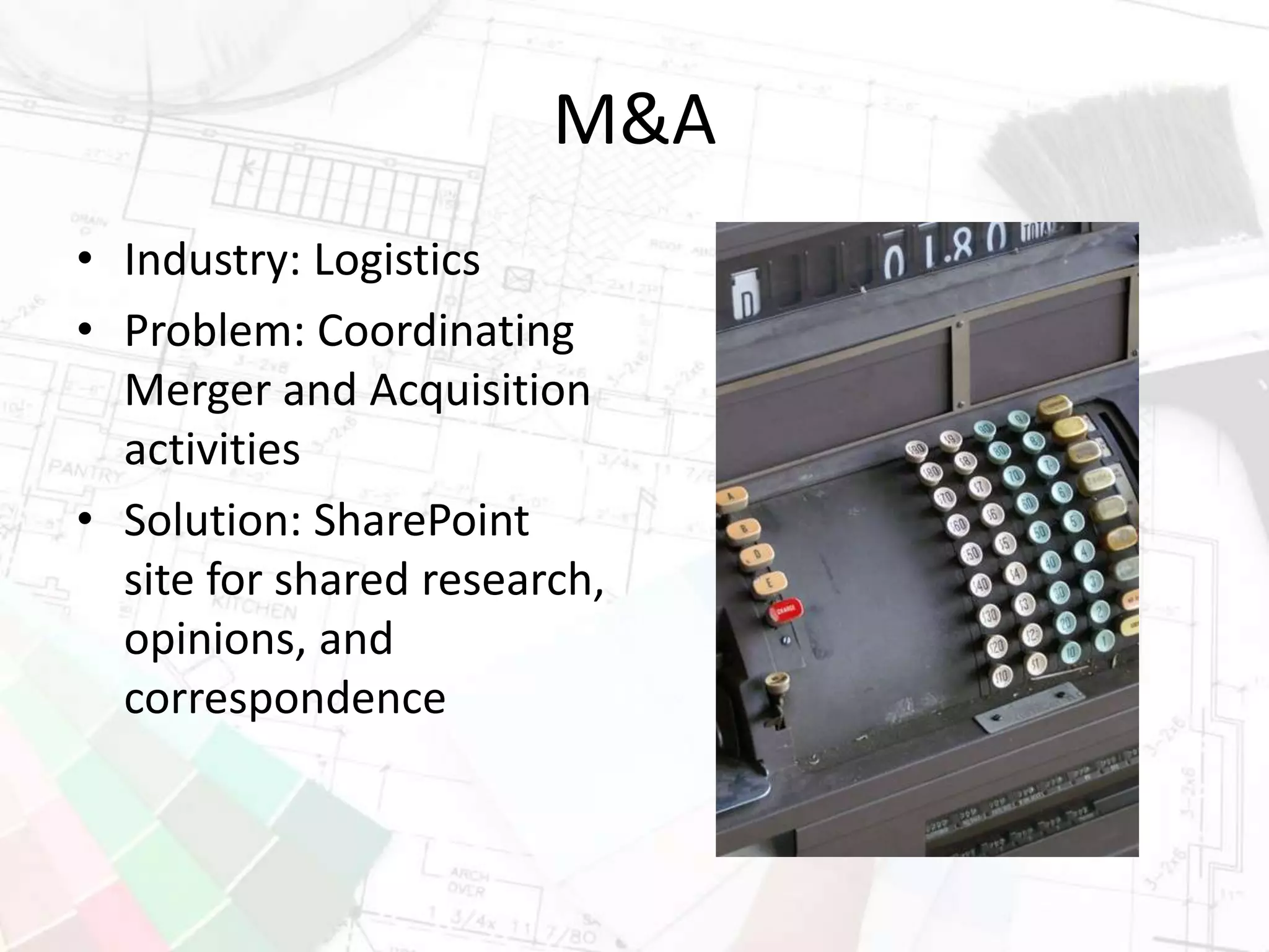 M&A
• Industry: Logistics
• Problem: Coordinating
Merger and Acquisition
activities
• Solution: SharePoint
site for shared research,
opinions, and
correspondence
 