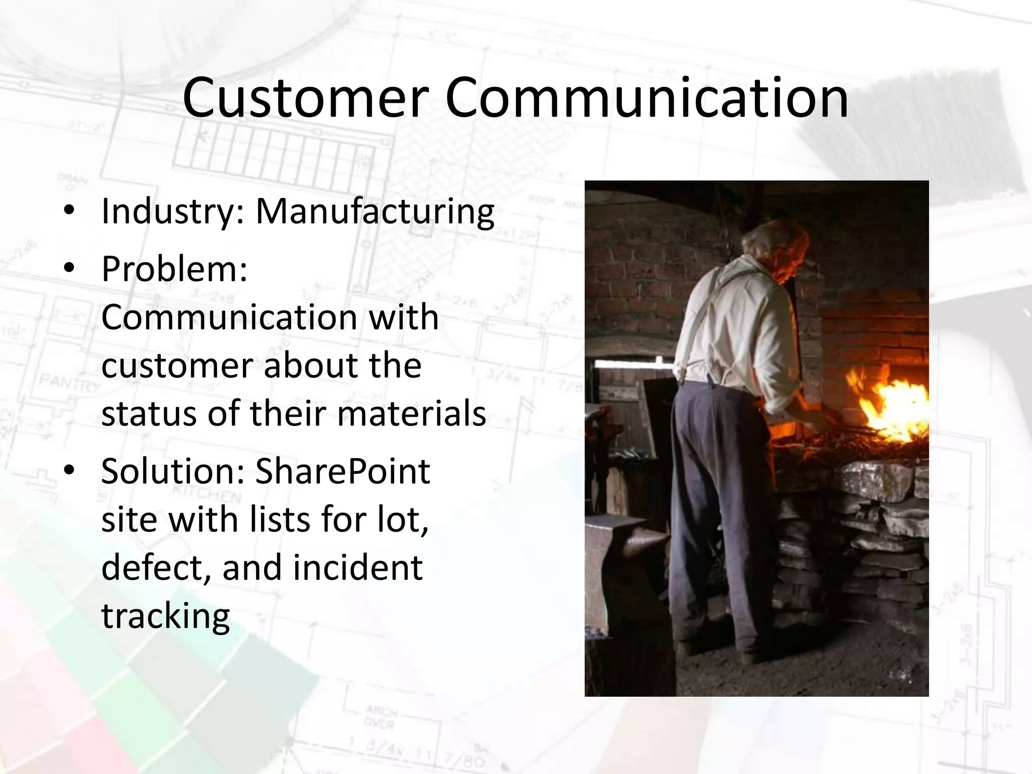 Customer Communication
• Industry: Manufacturing
• Problem:
Communication with
customer about the
status of their materials
• Solution: SharePoint
site with lists for lot,
defect, and incident
tracking
 
