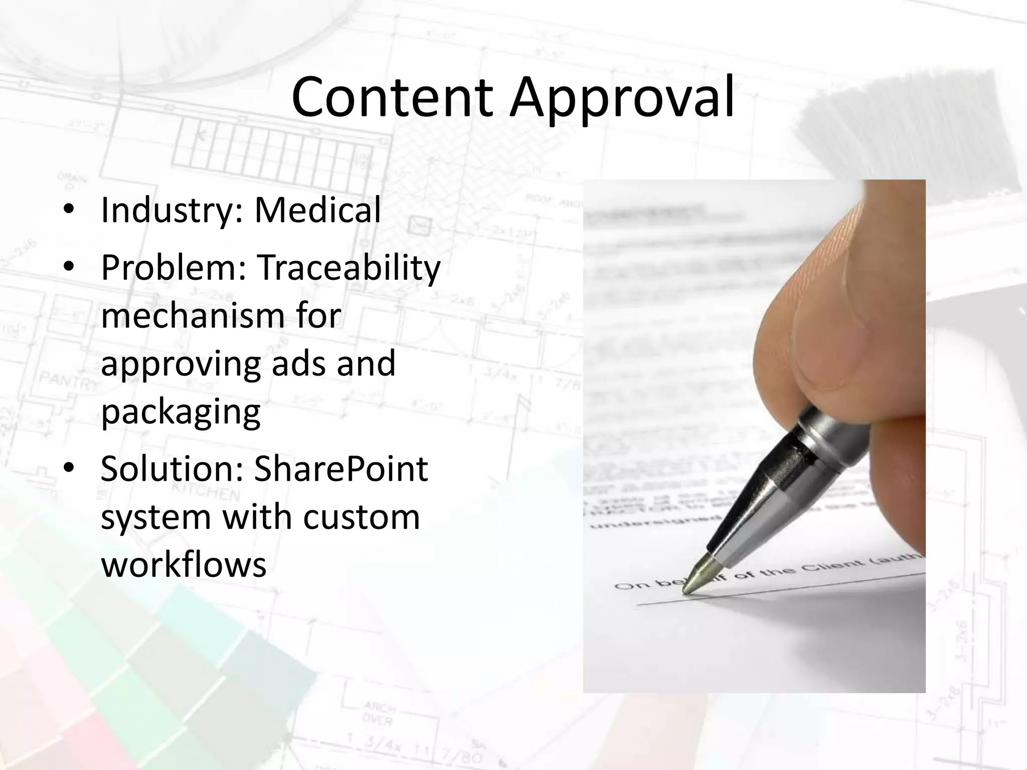 Content Approval
• Industry: Medical
• Problem: Traceability
mechanism for
approving ads and
packaging
• Solution: SharePoint
system with custom
workflows
 