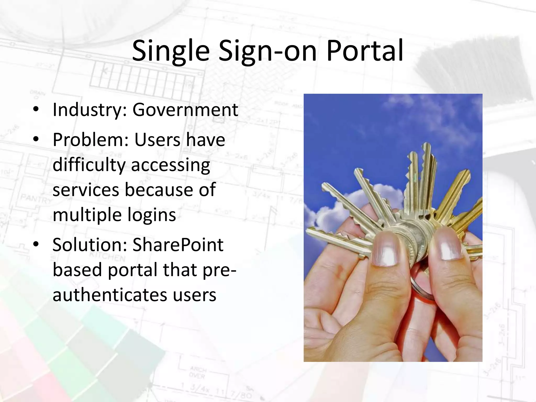 Single Sign-on Portal
• Industry: Government
• Problem: Users have
difficulty accessing
services because of
multiple logins
• Solution: SharePoint
based portal that pre-
authenticates users
 