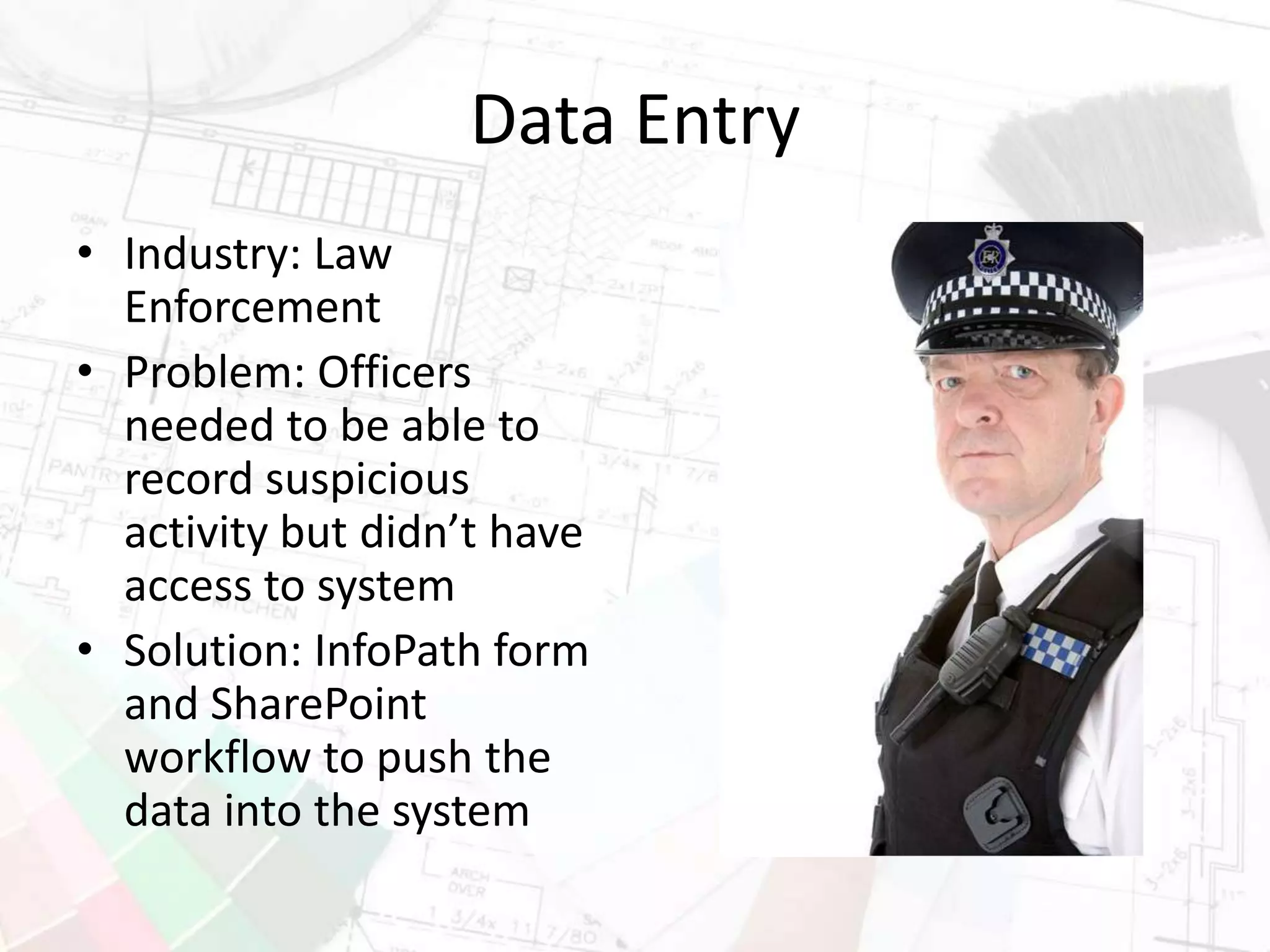 Data Entry
• Industry: Law
Enforcement
• Problem: Officers
needed to be able to
record suspicious
activity but didn’t have
access to system
• Solution: InfoPath form
and SharePoint
workflow to push the
data into the system
 