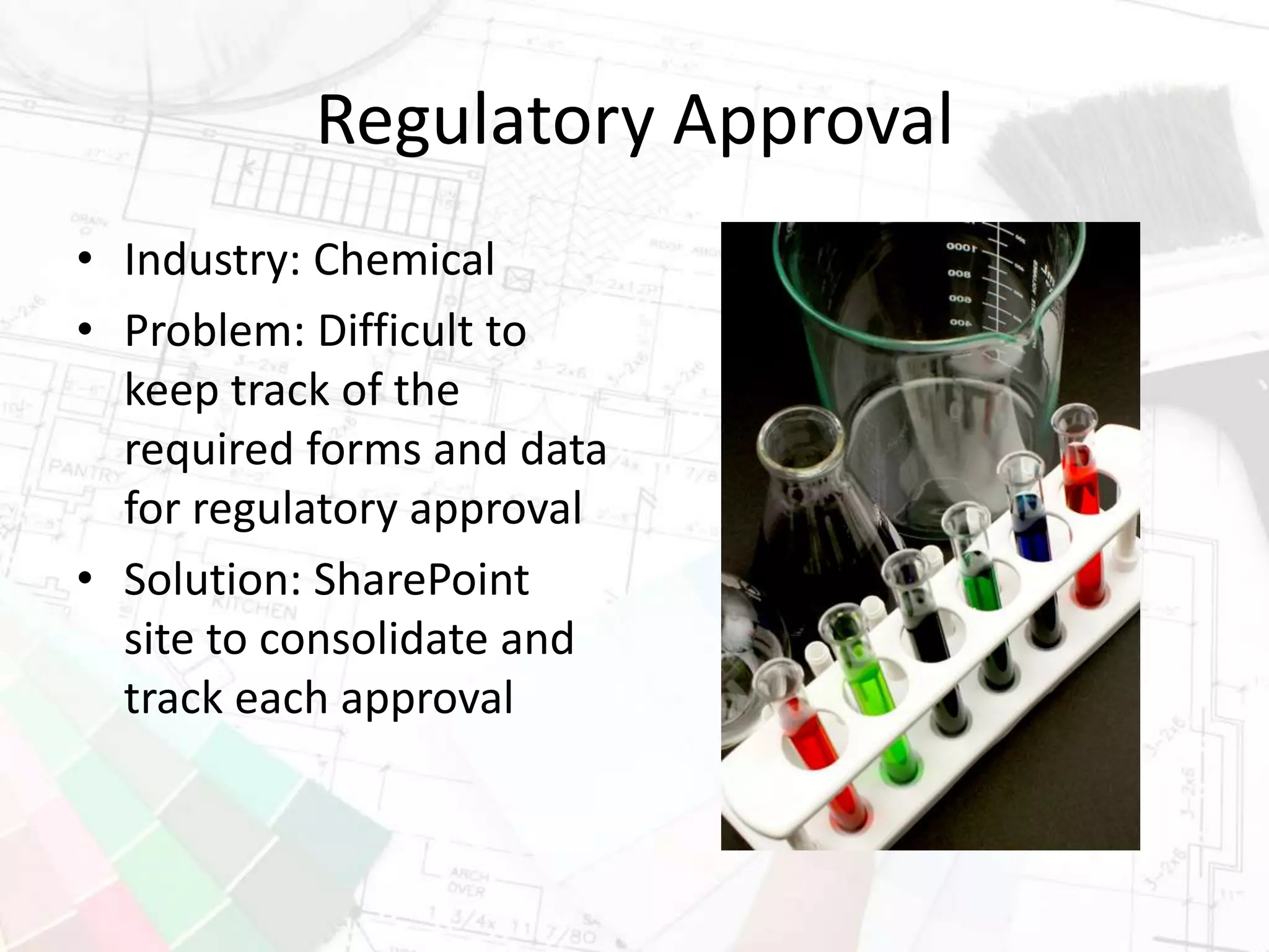 Regulatory Approval
• Industry: Chemical
• Problem: Difficult to
keep track of the
required forms and data
for regulatory approval
• Solution: SharePoint
site to consolidate and
track each approval
 