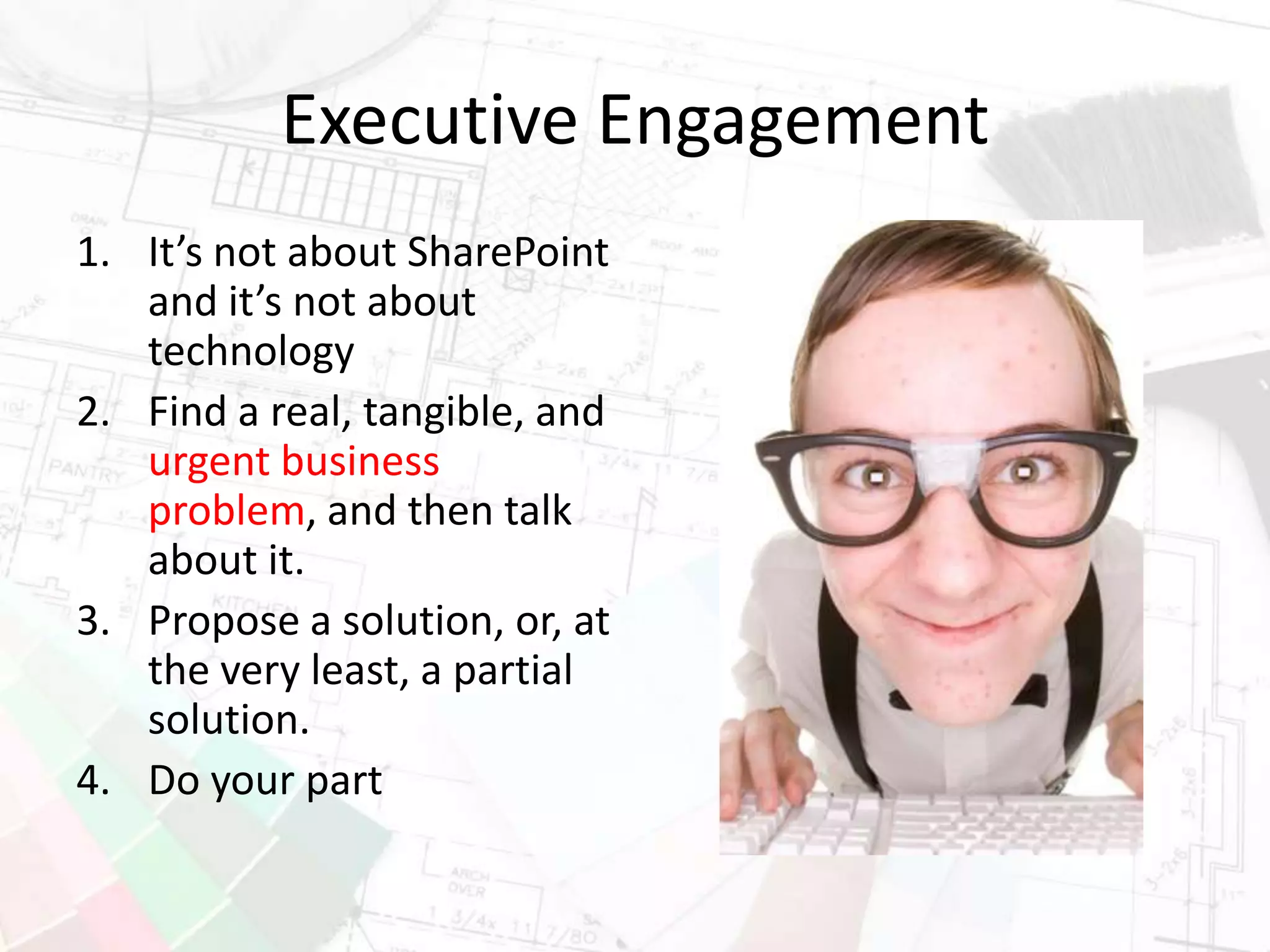 Executive Engagement
1. It’s not about SharePoint
and it’s not about
technology
2. Find a real, tangible, and
urgent business
problem, and then talk
about it.
3. Propose a solution, or, at
the very least, a partial
solution.
4. Do your part
 