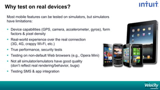 Why test on real devices?
Most mobile features can be tested on simulators, but simulators
have limitations:
 Device capabilities (GPS, camera, accelerometer, gyros), form
factors & pixel density
 Real-world experience over the real connection
(3G, 4G, crappy Wi-Fi, etc.)
 True performance, security tests
 Testing on non-default Web browsers (e.g., Opera Mini)
 Not all simulator/emulators have good quality
(don’t reflect real rendering/behavior, bugs)
 Testing SMS & app integration
 