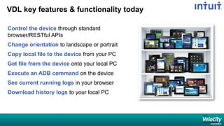 VDL key features & functionality today
Control the device through standard
browser/RESTful APIs
Change orientation to landscape or portrait
Copy local file to the device from your PC
Get file from the device onto your local PC
Execute an ADB command on the device
See current running logs in your browser
Download history logs to your local PC
 