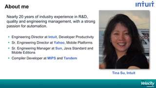 About me
Nearly 20 years of industry experience in R&D,
quality and engineering management, with a strong
passion for automation.
 Engineering Director at Intuit, Developer Productivity
 Sr. Engineering Director at Yahoo, Mobile Platforms
 Sr. Engineering Manager at Sun, Java Standard and
Mobile Editions
 Compiler Developer at MIPS and Tandem
Tina Su, Intuit
 