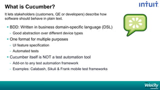 What is Cucumber?
It lets stakeholders (customers, QE or developers) describe how
software should behave in plain text.
 BDD: Written in business domain-specific language (DSL)
- Good abstraction over different device types
 One format for multiple purposes
- UI feature specification
- Automated tests
 Cucumber itself is NOT a test automation tool
- Add-on to any test automation framework
- Examples: Calabash, Sikuli & Frank mobile test frameworks
 