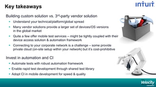 Key takeaways
Building custom solution vs. 3rd-party vendor solution
 Understand your technical/platform/global spread
 Many vendor solutions provide a larger set of devices/OS versions
in the global market
 Quite a few offer mobile test services – might be tightly coupled with their
device access solution & automation framework
 Connecting to your corporate network is a challenge – some provide
private cloud (on-site setup within your network) but it’s cost-prohibitive
Invest in automation and CI
 Automate tests with robust automation framework
 Enable rapid test development through shared test library
 Adopt CI in mobile development for speed & quality
 