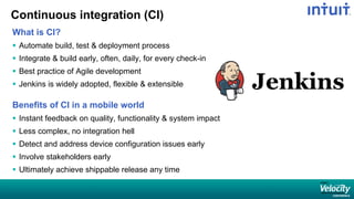 Continuous integration (CI)
What is CI?
 Automate build, test & deployment process
 Integrate & build early, often, daily, for every check-in
 Best practice of Agile development
 Jenkins is widely adopted, flexible & extensible
Benefits of CI in a mobile world
 Instant feedback on quality, functionality & system impact
 Less complex, no integration hell
 Detect and address device configuration issues early
 Involve stakeholders early
 Ultimately achieve shippable release any time
 