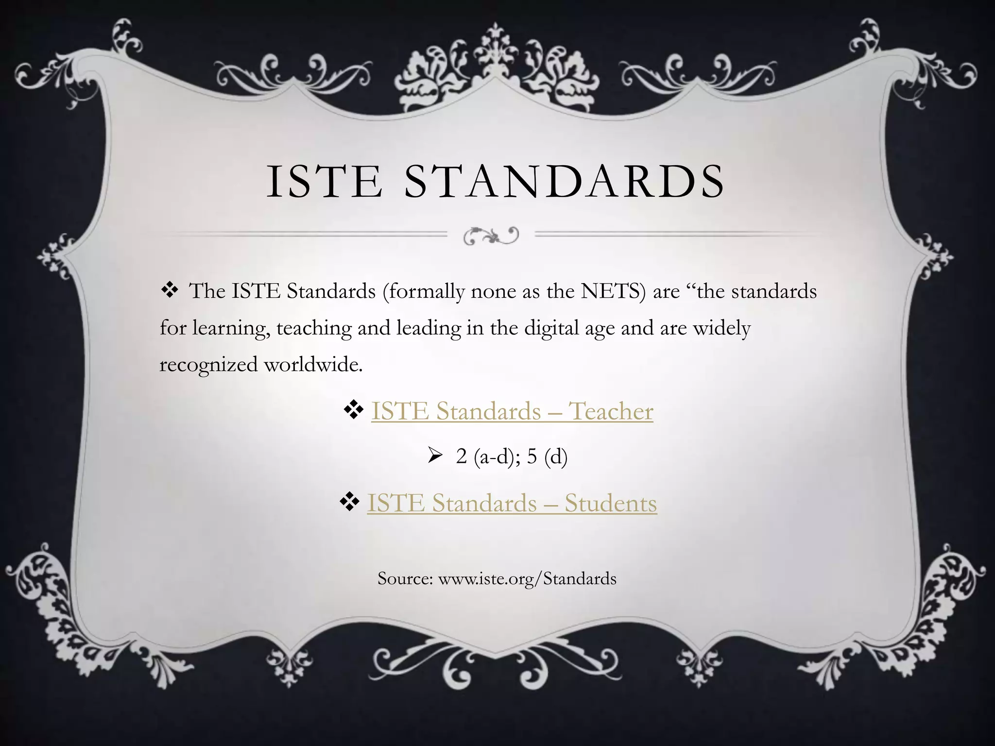 ISTE STANDARDS
 The ISTE Standards (formally none as the NETS) are “the standards
for learning, teaching and leading in the digital age and are widely
recognized worldwide.
 ISTE Standards – Teacher
 2 (a-d); 5 (d)
 ISTE Standards – Students
Source: www.iste.org/Standards
 