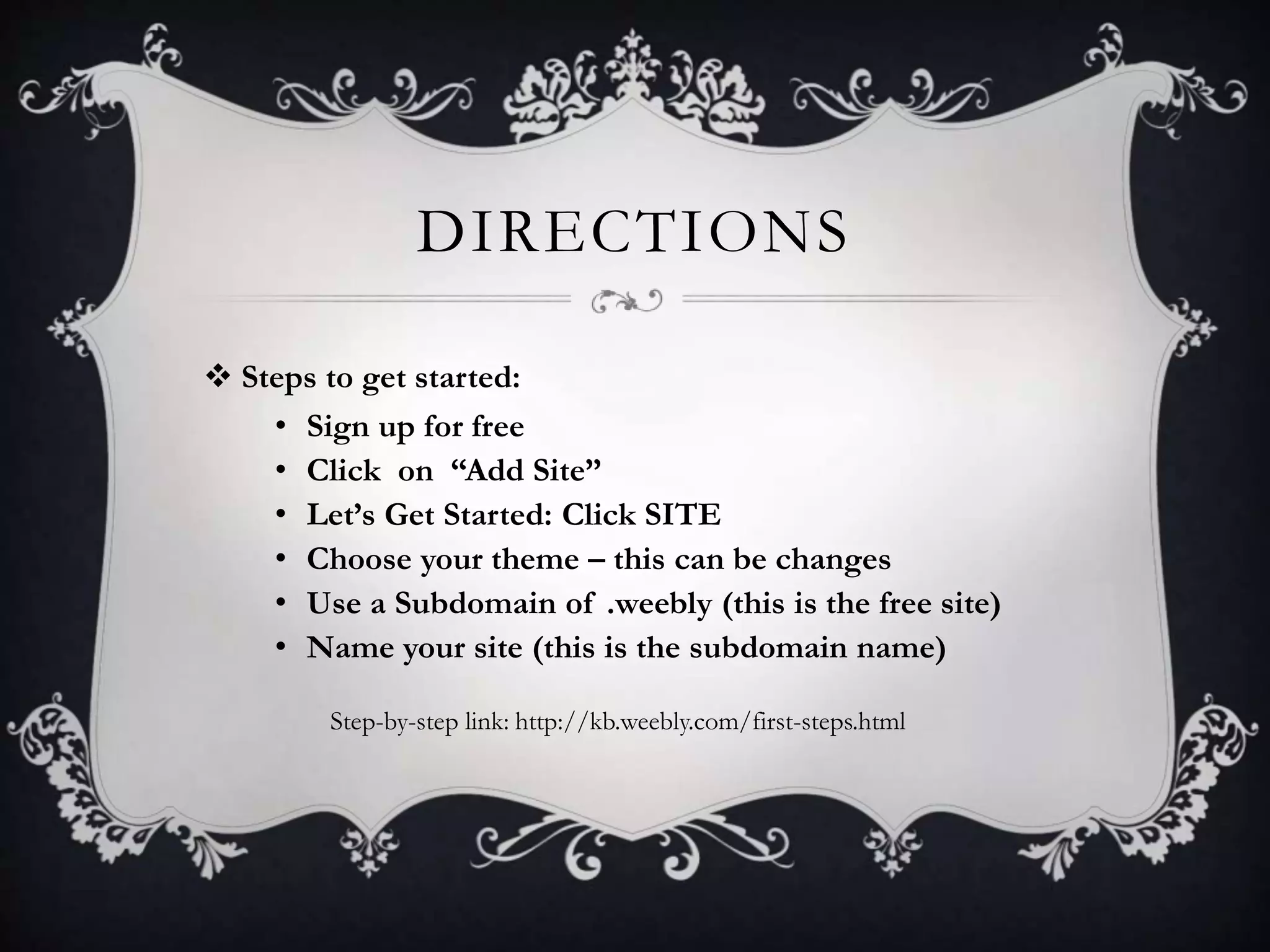 DIRECTIONS
 Steps to get started:
• Sign up for free
• Click on “Add Site”
• Let’s Get Started: Click SITE
• Choose your theme – this can be changes
• Use a Subdomain of .weebly (this is the free site)
• Name your site (this is the subdomain name)
Step-by-step link: http://kb.weebly.com/first-steps.html
 