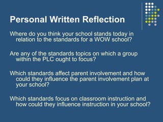 Personal Written Reflection
Where do you think your school stands today in
relation to the standards for a WOW school?
Are any of the standards topics on which a group
within the PLC ought to focus?
Which standards affect parent involvement and how
could they influence the parent involvement plan at
your school?
Which standards focus on classroom instruction and
how could they influence instruction in your school?
 