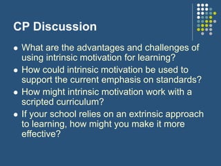 CP Discussion
 What are the advantages and challenges of
using intrinsic motivation for learning?
 How could intrinsic motivation be used to
support the current emphasis on standards?
 How might intrinsic motivation work with a
scripted curriculum?
 If your school relies on an extrinsic approach
to learning, how might you make it more
effective?
 