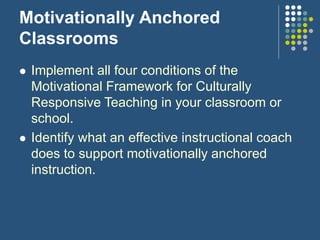 Motivationally Anchored
Classrooms
 Implement all four conditions of the
Motivational Framework for Culturally
Responsive Teaching in your classroom or
school.
 Identify what an effective instructional coach
does to support motivationally anchored
instruction.
 