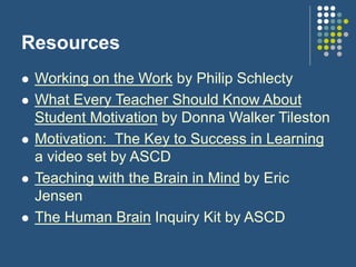 Resources
 Working on the Work by Philip Schlecty
 What Every Teacher Should Know About
Student Motivation by Donna Walker Tileston
 Motivation: The Key to Success in Learning
a video set by ASCD
 Teaching with the Brain in Mind by Eric
Jensen
 The Human Brain Inquiry Kit by ASCD
 