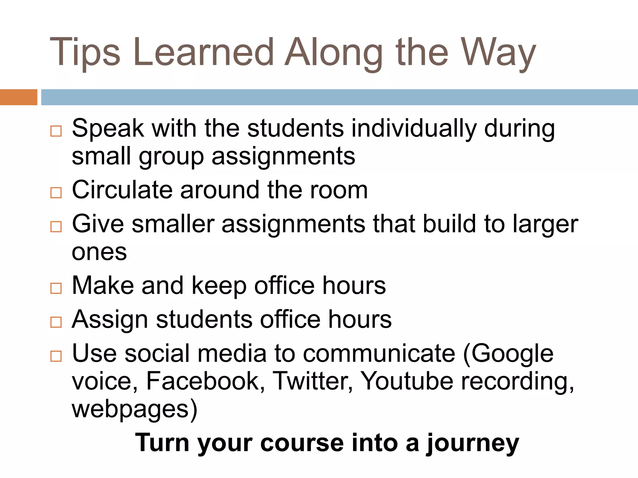 Tips Learned Along the Way 
 Speak with the students individually during 
small group assignments 
 Circulate around the room 
 Give smaller assignments that build to larger 
ones 
 Make and keep office hours 
 Assign students office hours 
 Use social media to communicate (Google 
voice, Facebook, Twitter, Youtube recording, 
webpages) 
Turn your course into a journey 
 