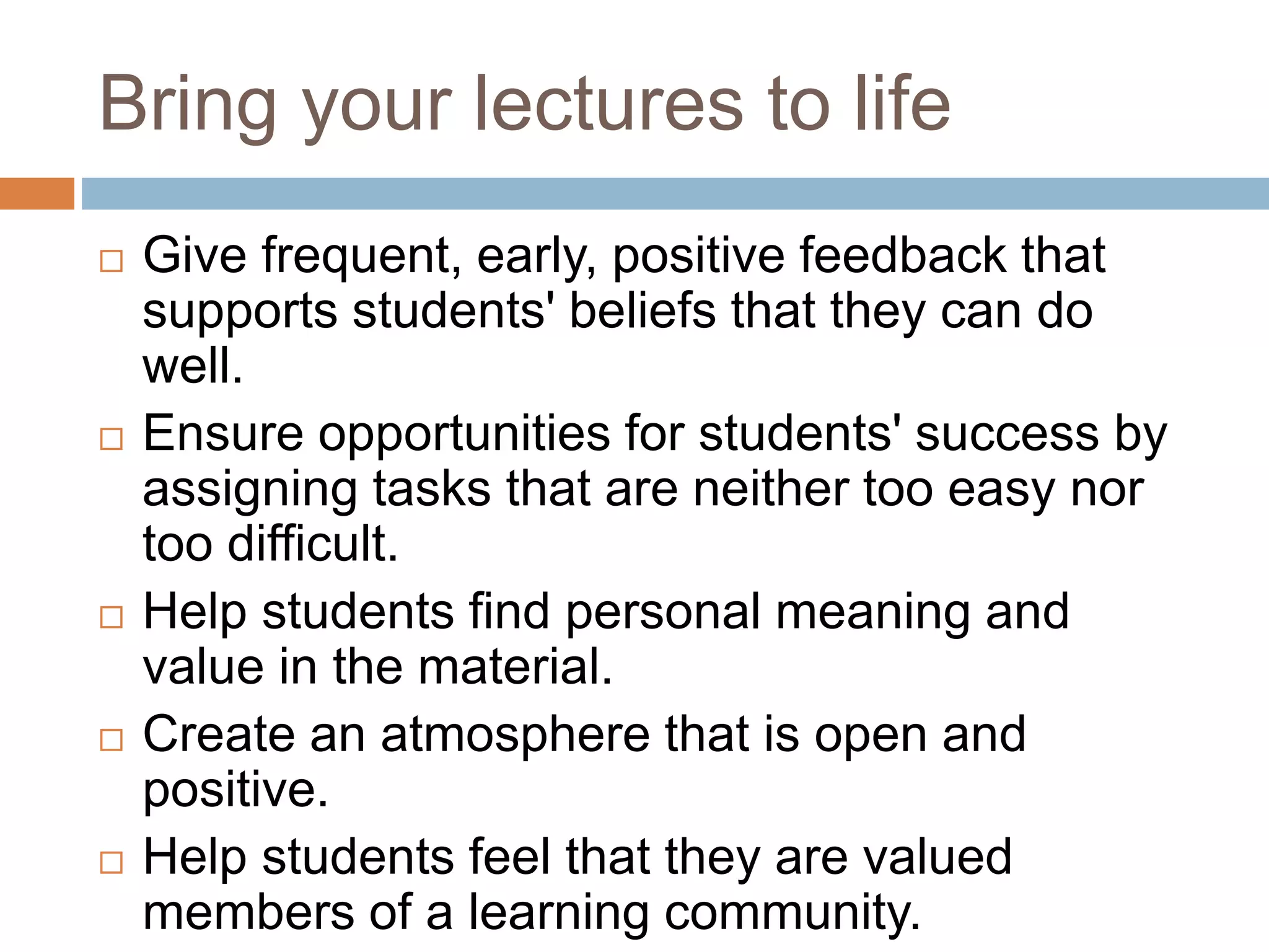 Bring your lectures to life 
 Give frequent, early, positive feedback that 
supports students' beliefs that they can do 
well. 
 Ensure opportunities for students' success by 
assigning tasks that are neither too easy nor 
too difficult. 
 Help students find personal meaning and 
value in the material. 
 Create an atmosphere that is open and 
positive. 
 Help students feel that they are valued 
members of a learning community. 
 