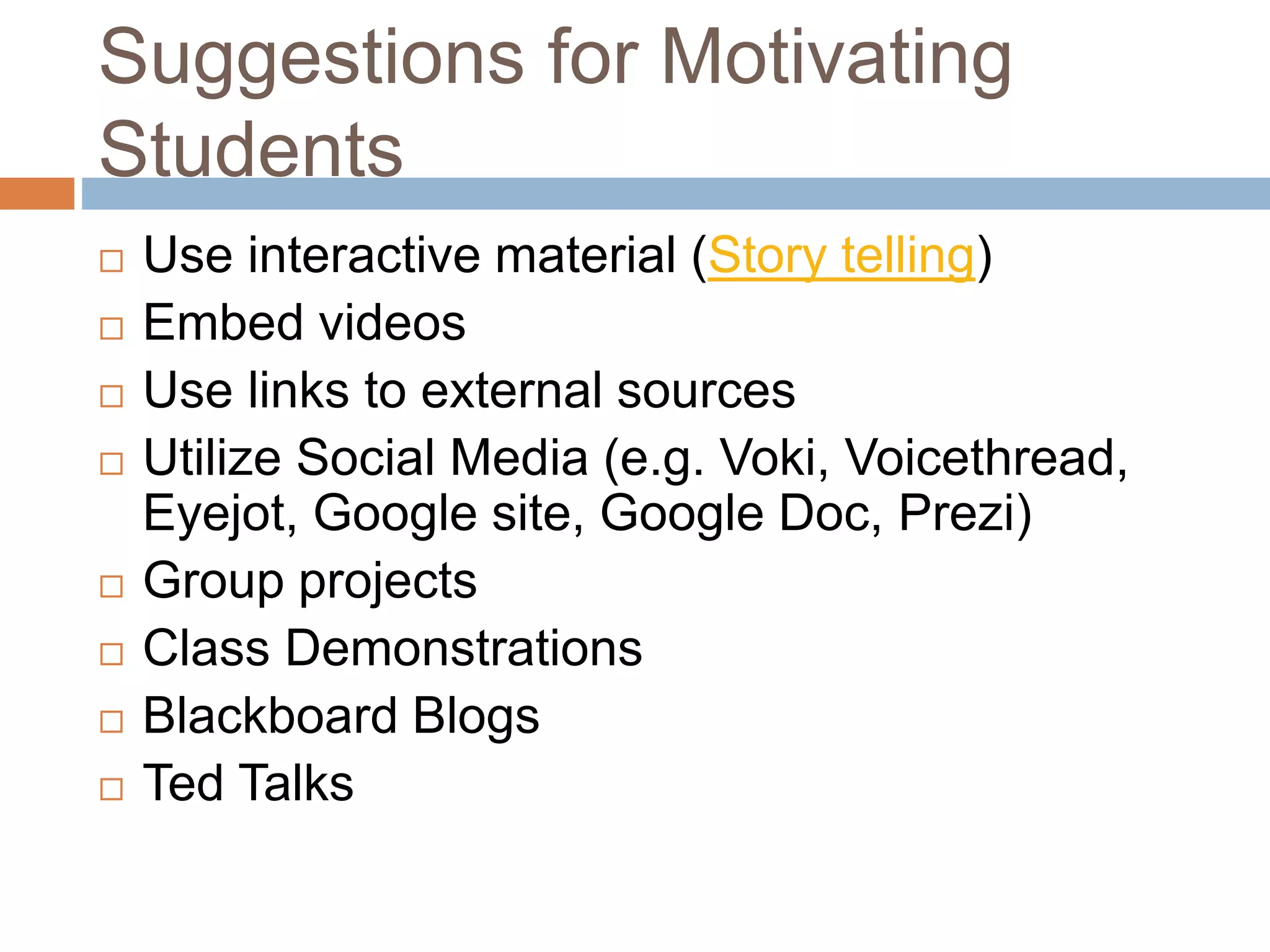 Suggestions for Motivating 
Students 
 Use interactive material (Story telling) 
 Embed videos 
 Use links to external sources 
 Utilize Social Media (e.g. Voki, Voicethread, 
Eyejot, Google site, Google Doc, Prezi) 
 Group projects 
 Class Demonstrations 
 Blackboard Blogs 
 Ted Talks 
 