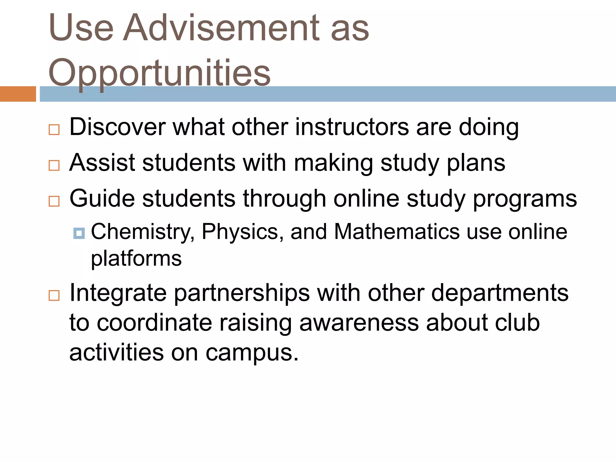 Use Advisement as 
Opportunities 
 Discover what other instructors are doing 
 Assist students with making study plans 
 Guide students through online study programs 
 Chemistry, Physics, and Mathematics use online 
platforms 
 Integrate partnerships with other departments 
to coordinate raising awareness about club 
activities on campus. 
 