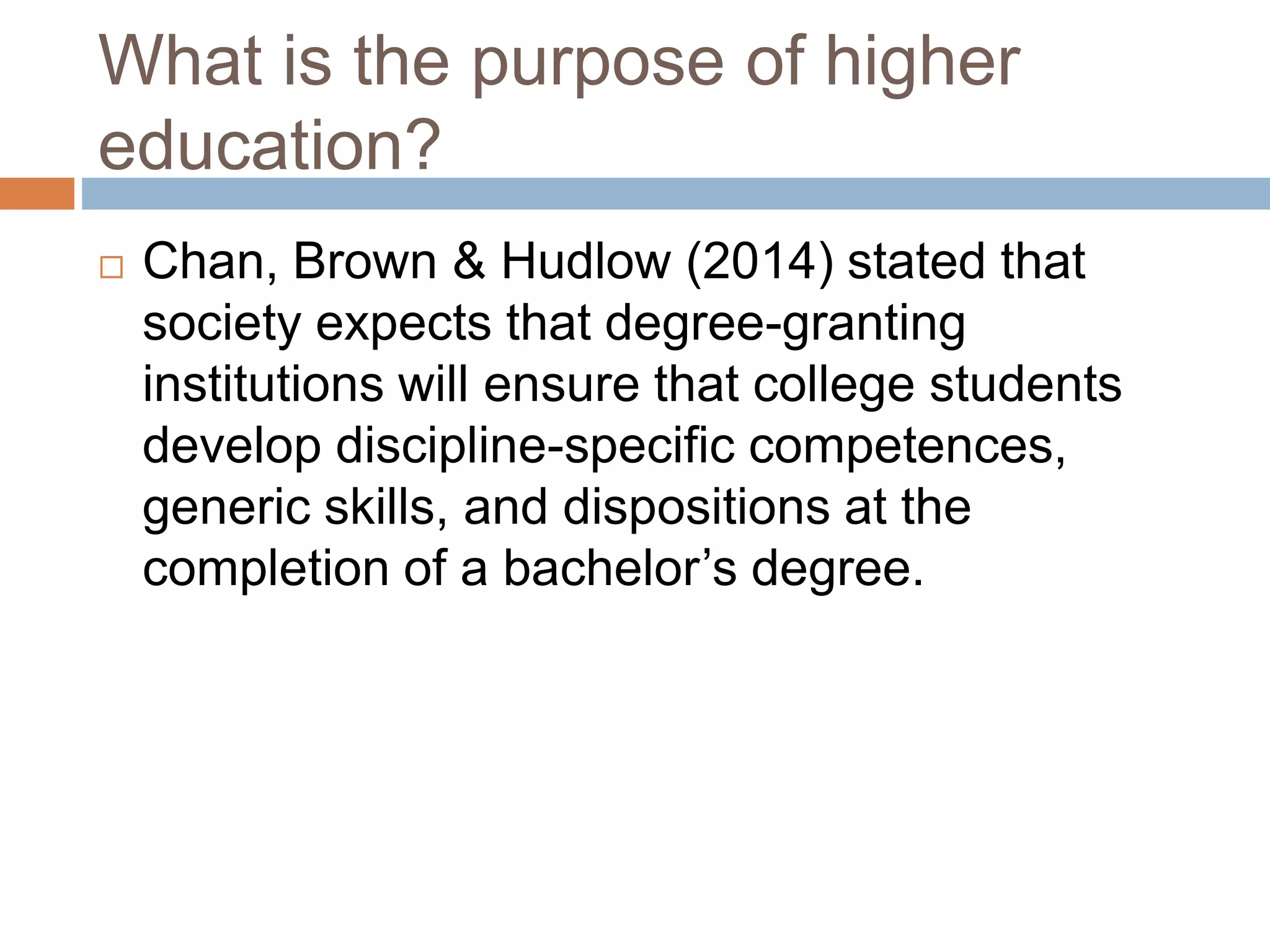 What is the purpose of higher 
education? 
 Chan, Brown & Hudlow (2014) stated that 
society expects that degree-granting 
institutions will ensure that college students 
develop discipline-specific competences, 
generic skills, and dispositions at the 
completion of a bachelor’s degree. 
 