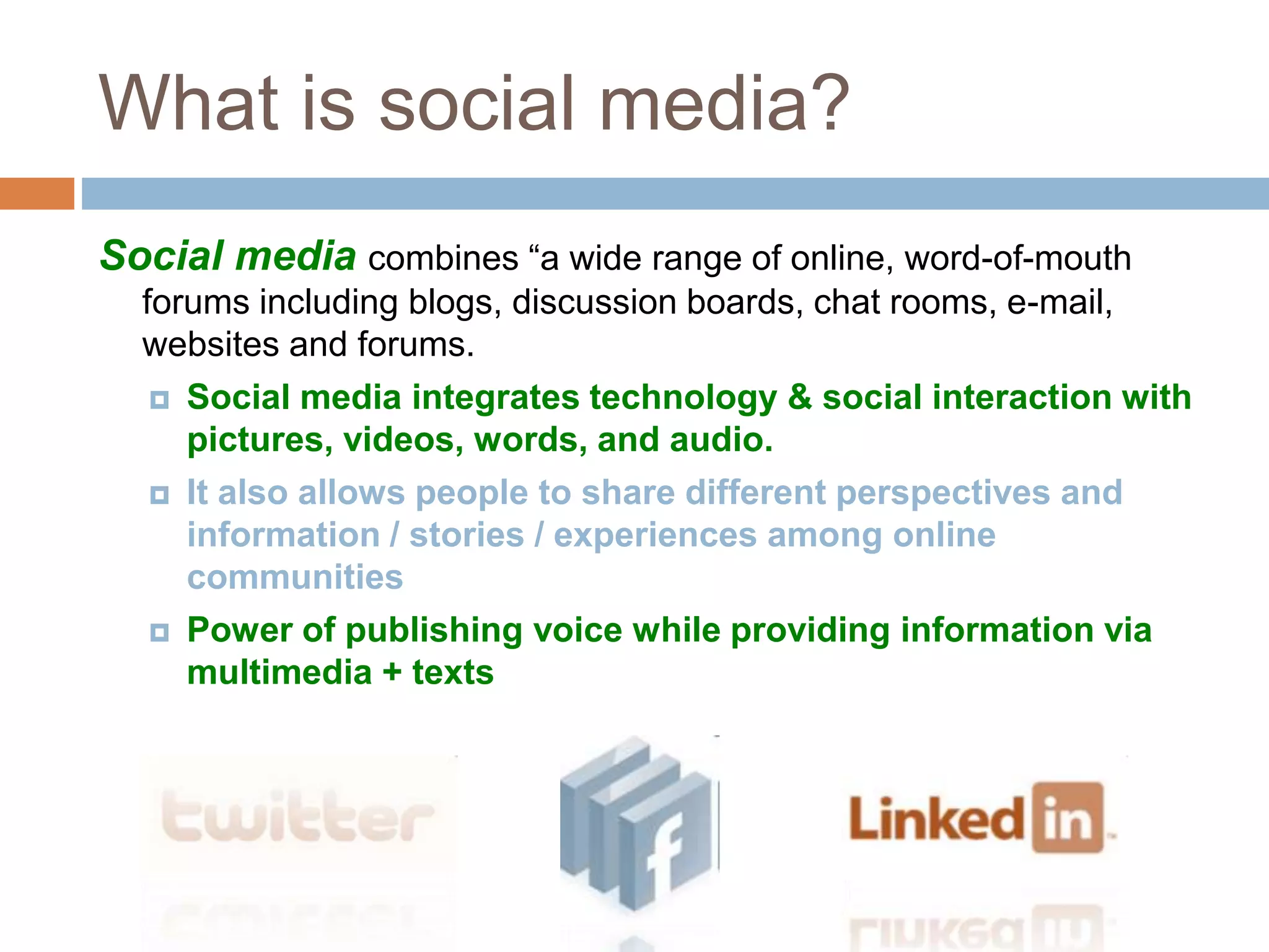 What is social media? 
Social media combines “a wide range of online, word-of-mouth 
forums including blogs, discussion boards, chat rooms, e-mail, 
websites and forums. 
 Social media integrates technology & social interaction with 
pictures, videos, words, and audio. 
 It also allows people to share different perspectives and 
information / stories / experiences among online 
communities 
 Power of publishing voice while providing information via 
multimedia + texts 
 