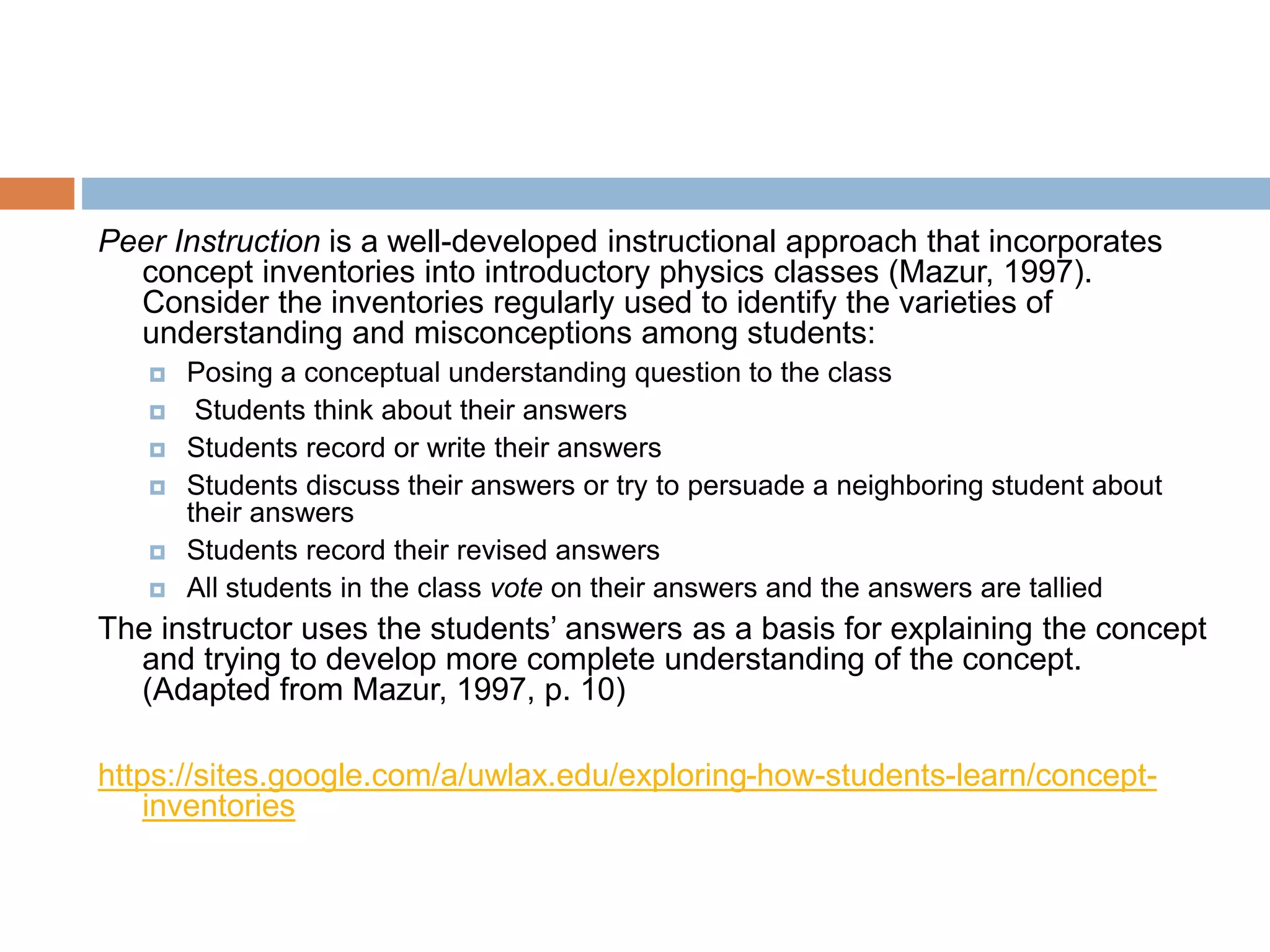 Peer Instruction is a well-developed instructional approach that incorporates 
concept inventories into introductory physics classes (Mazur, 1997). 
Consider the inventories regularly used to identify the varieties of 
understanding and misconceptions among students: 
 Posing a conceptual understanding question to the class 
 Students think about their answers 
 Students record or write their answers 
 Students discuss their answers or try to persuade a neighboring student about 
their answers 
 Students record their revised answers 
 All students in the class vote on their answers and the answers are tallied 
The instructor uses the students’ answers as a basis for explaining the concept 
and trying to develop more complete understanding of the concept. 
(Adapted from Mazur, 1997, p. 10) 
https://sites.google.com/a/uwlax.edu/exploring-how-students-learn/concept-inventories 
 