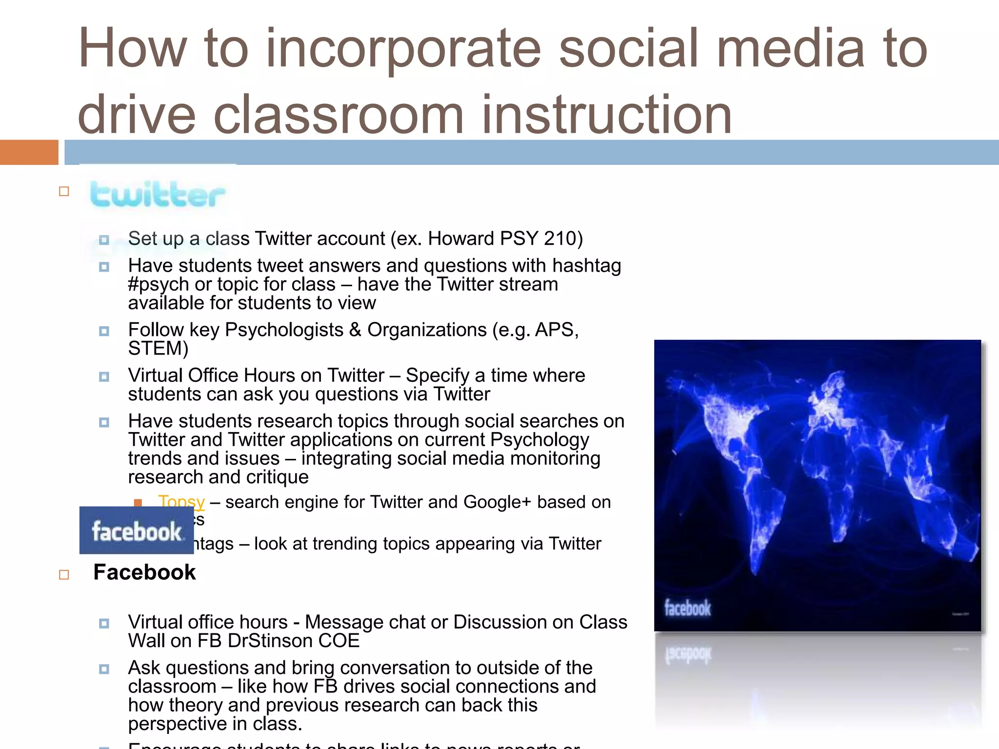 How to incorporate social media to 
drive classroom instruction 
 Twitter 
 Set up a class Twitter account (ex. Howard PSY 210) 
 Have students tweet answers and questions with hashtag 
#psych or topic for class – have the Twitter stream 
available for students to view 
 Follow key Psychologists & Organizations (e.g. APS, 
STEM) 
 Virtual Office Hours on Twitter – Specify a time where 
students can ask you questions via Twitter 
 Have students research topics through social searches on 
Twitter and Twitter applications on current Psychology 
trends and issues – integrating social media monitoring 
research and critique 
 Topsy – search engine for Twitter and Google+ based on 
topics 
 Hashtags – look at trending topics appearing via Twitter 
 Facebook 
 Virtual office hours - Message chat or Discussion on Class 
Wall on FB DrStinson COE 
 Ask questions and bring conversation to outside of the 
classroom – like how FB drives social connections and 
how theory and previous research can back this 
perspective in class. 
 Encourage students to share links to news reports or 
 