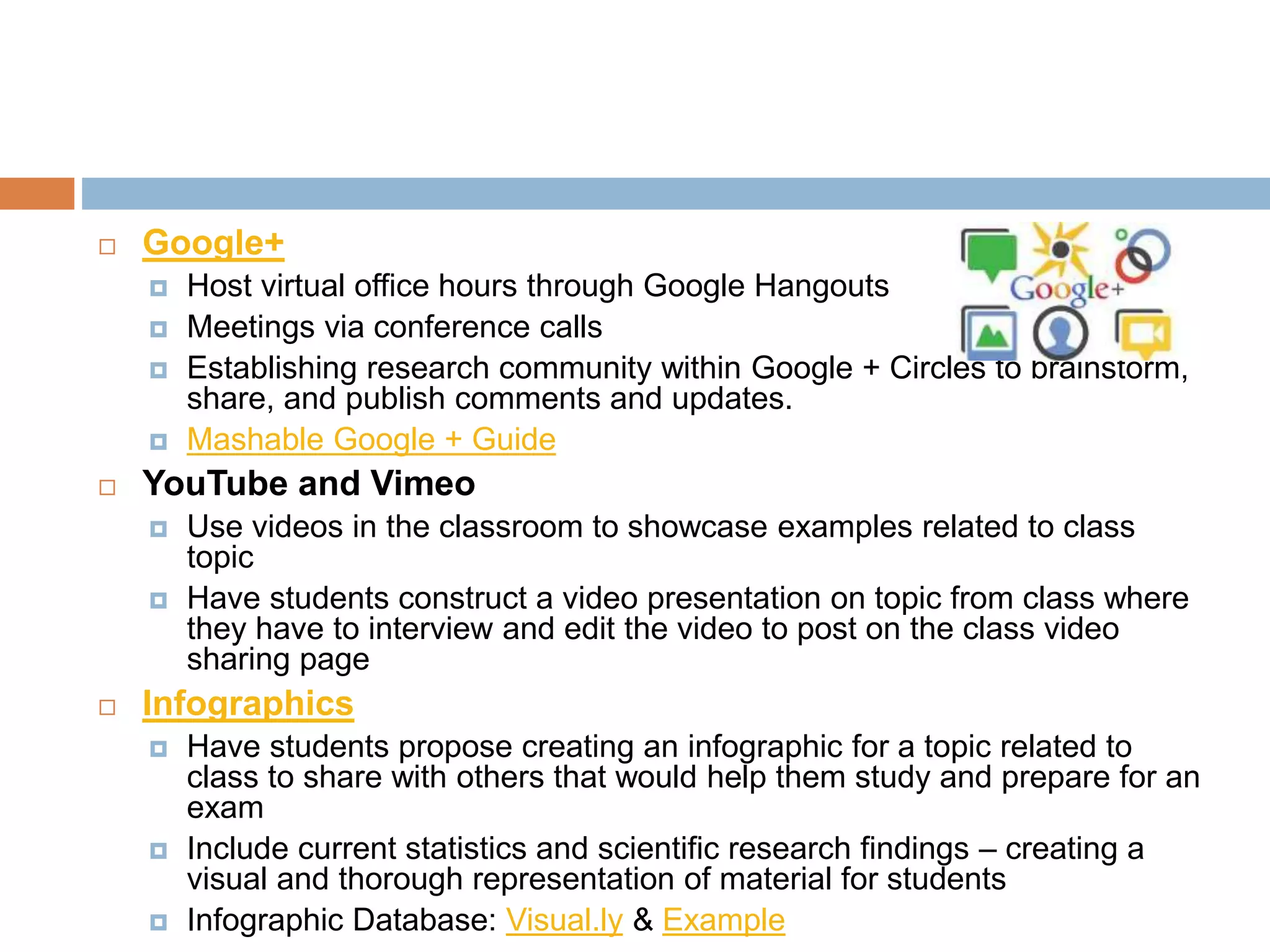  Google+ 
 Host virtual office hours through Google Hangouts 
 Meetings via conference calls 
 Establishing research community within Google + Circles to brainstorm, 
share, and publish comments and updates. 
 Mashable Google + Guide 
 YouTube and Vimeo 
 Use videos in the classroom to showcase examples related to class 
topic 
 Have students construct a video presentation on topic from class where 
they have to interview and edit the video to post on the class video 
sharing page 
 Infographics 
 Have students propose creating an infographic for a topic related to 
class to share with others that would help them study and prepare for an 
exam 
 Include current statistics and scientific research findings – creating a 
visual and thorough representation of material for students 
 Infographic Database: Visual.ly & Example 
 