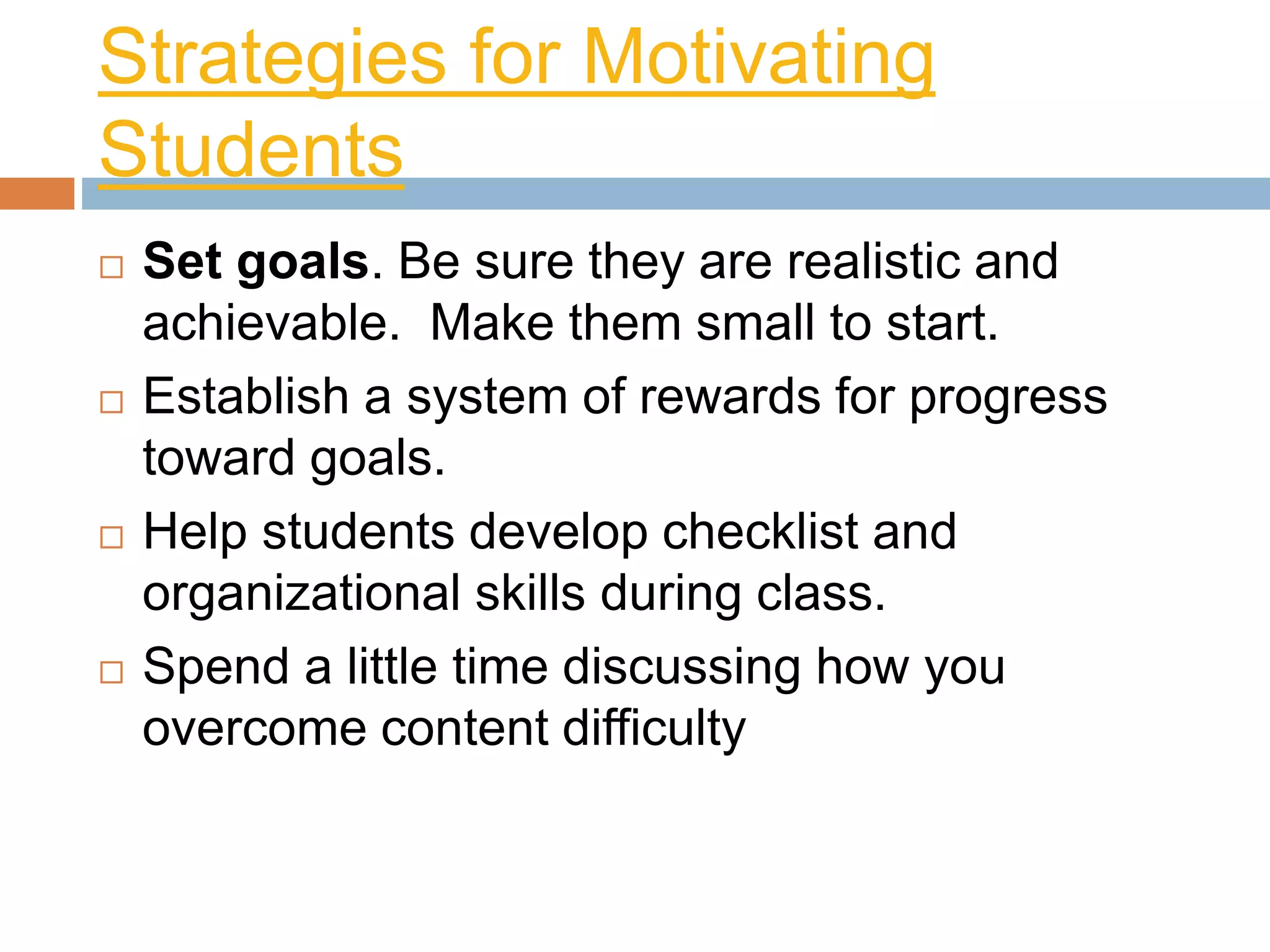 Strategies for Motivating 
Students 
 Set goals. Be sure they are realistic and 
achievable. Make them small to start. 
 Establish a system of rewards for progress 
toward goals. 
 Help students develop checklist and 
organizational skills during class. 
 Spend a little time discussing how you 
overcome content difficulty 
 