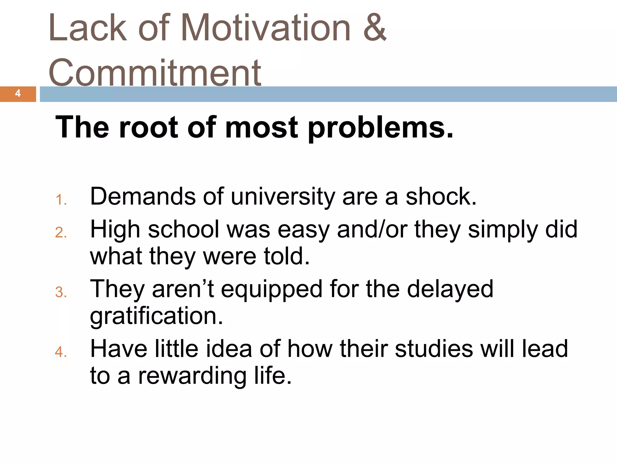 Lack of Motivation & 
Commitment 
The root of most problems. 
1. Demands of university are a shock. 
2. High school was easy and/or they simply did 
what they were told. 
3. They aren’t equipped for the delayed 
gratification. 
4. Have little idea of how their studies will lead 
to a rewarding life. 
4 
 
