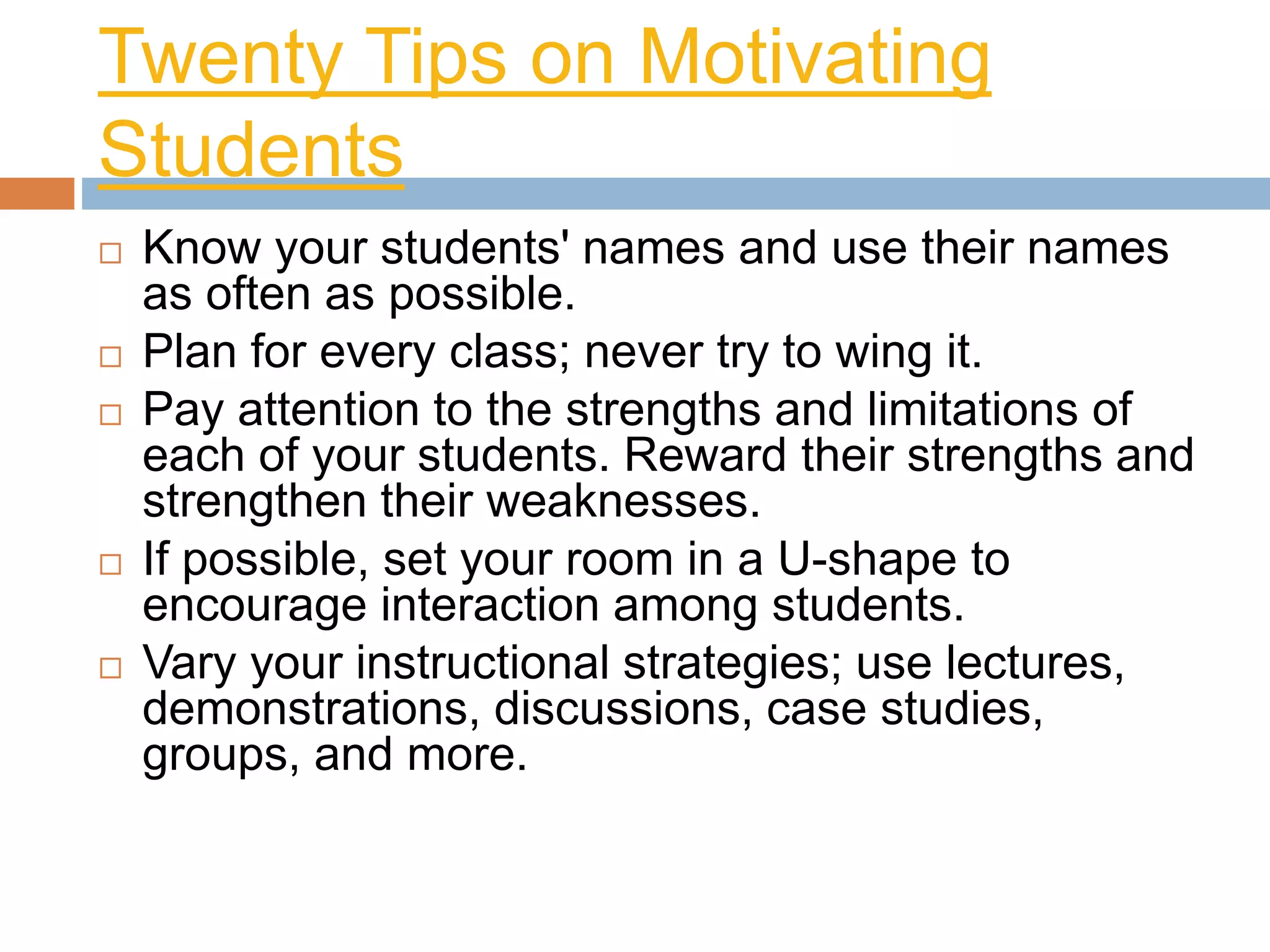Twenty Tips on Motivating 
Students 
 Know your students' names and use their names 
as often as possible. 
 Plan for every class; never try to wing it. 
 Pay attention to the strengths and limitations of 
each of your students. Reward their strengths and 
strengthen their weaknesses. 
 If possible, set your room in a U-shape to 
encourage interaction among students. 
 Vary your instructional strategies; use lectures, 
demonstrations, discussions, case studies, 
groups, and more. 
 