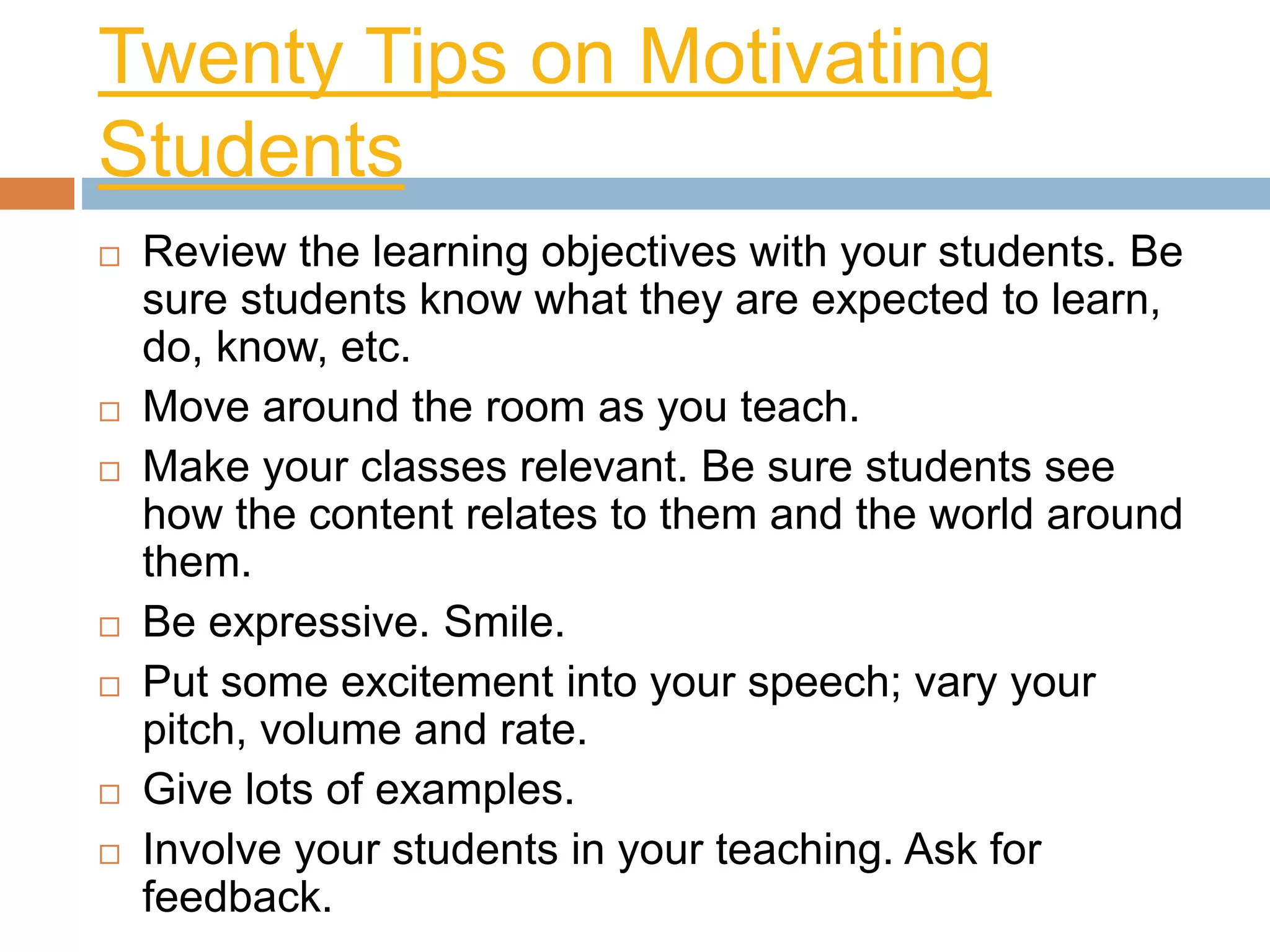 Twenty Tips on Motivating 
Students 
 Review the learning objectives with your students. Be 
sure students know what they are expected to learn, 
do, know, etc. 
 Move around the room as you teach. 
 Make your classes relevant. Be sure students see 
how the content relates to them and the world around 
them. 
 Be expressive. Smile. 
 Put some excitement into your speech; vary your 
pitch, volume and rate. 
 Give lots of examples. 
 Involve your students in your teaching. Ask for 
feedback. 
 