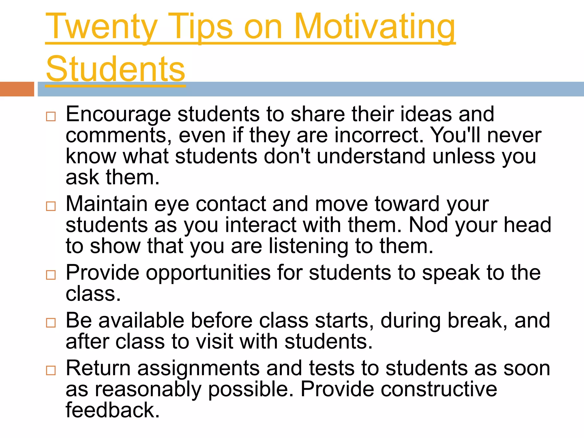 Twenty Tips on Motivating 
Students 
 Encourage students to share their ideas and 
comments, even if they are incorrect. You'll never 
know what students don't understand unless you 
ask them. 
 Maintain eye contact and move toward your 
students as you interact with them. Nod your head 
to show that you are listening to them. 
 Provide opportunities for students to speak to the 
class. 
 Be available before class starts, during break, and 
after class to visit with students. 
 Return assignments and tests to students as soon 
as reasonably possible. Provide constructive 
feedback. 
 