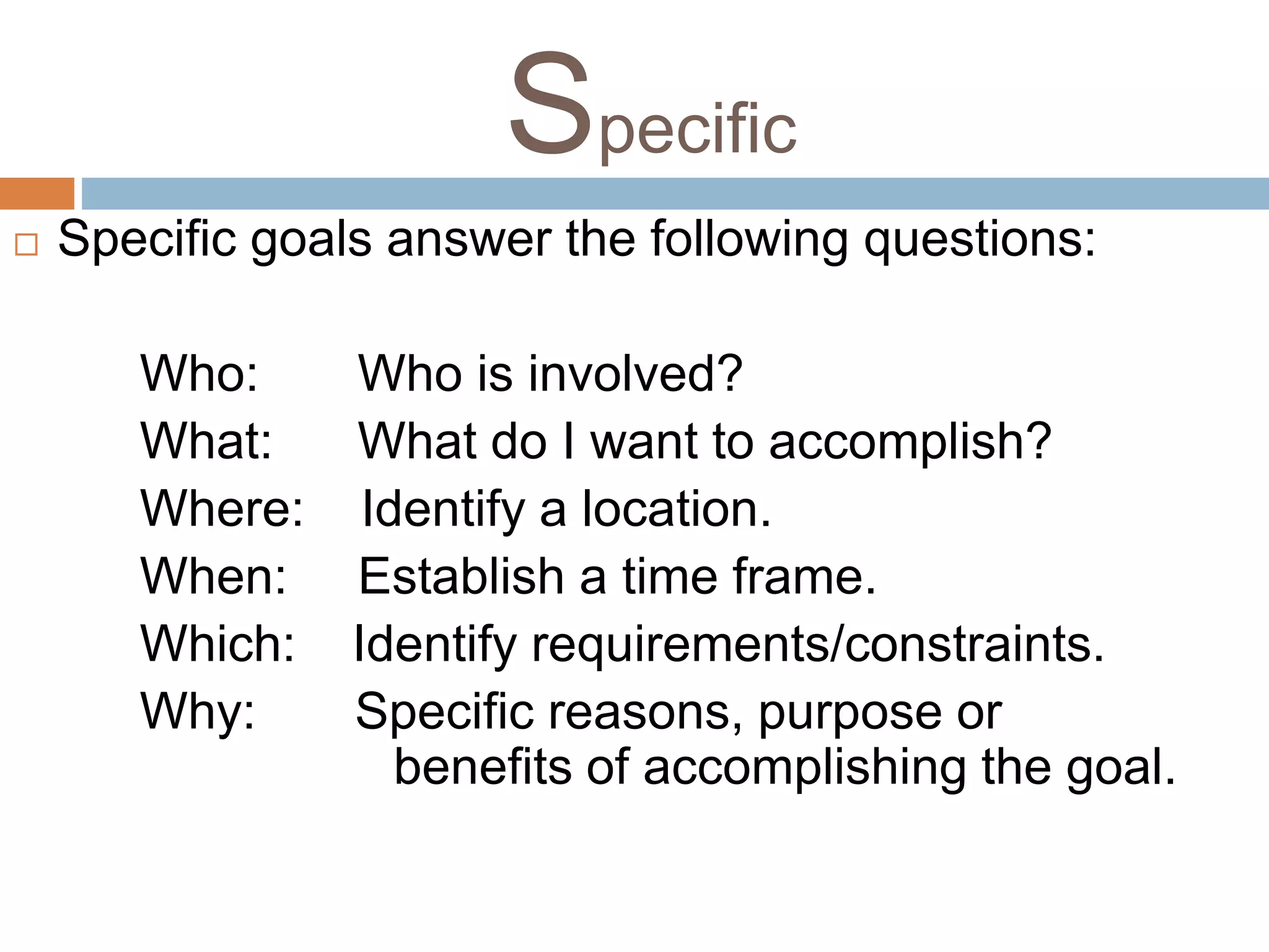 Specific 
 Specific goals answer the following questions: 
Who: Who is involved? 
What: What do I want to accomplish? 
Where: Identify a location. 
When: Establish a time frame. 
Which: Identify requirements/constraints. 
Why: Specific reasons, purpose or 
benefits of accomplishing the goal. 
 