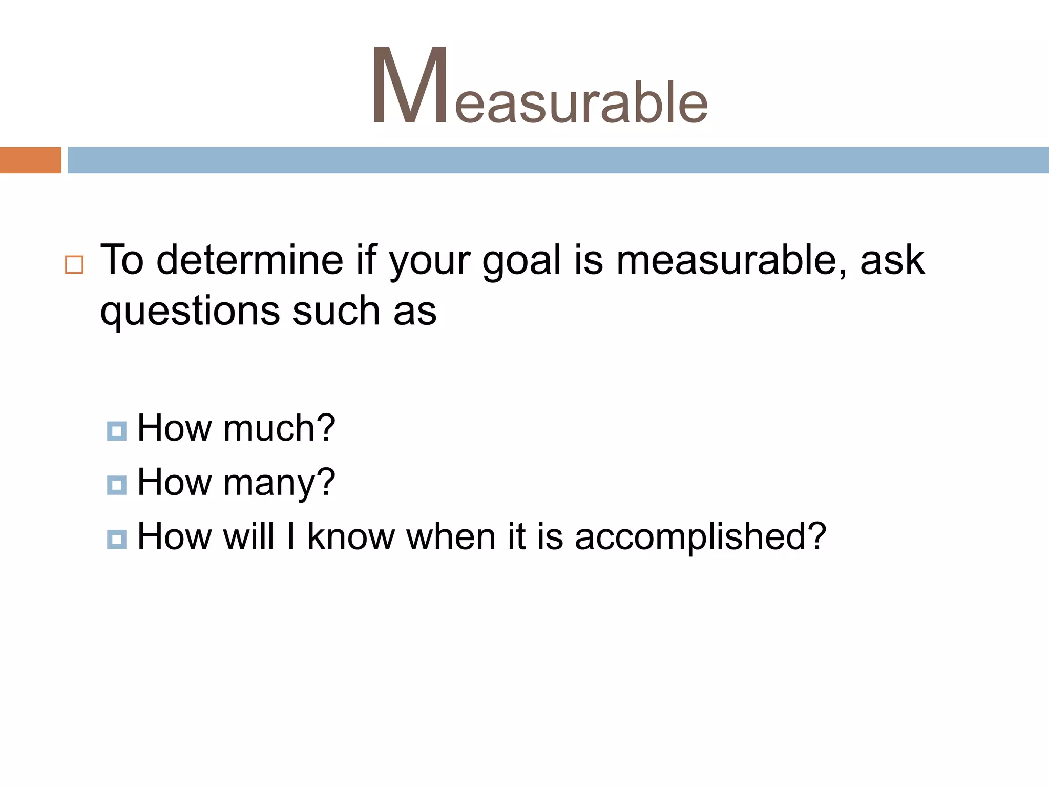 Measurable 
 To determine if your goal is measurable, ask 
questions such as 
 How much? 
 How many? 
 How will I know when it is accomplished? 
 